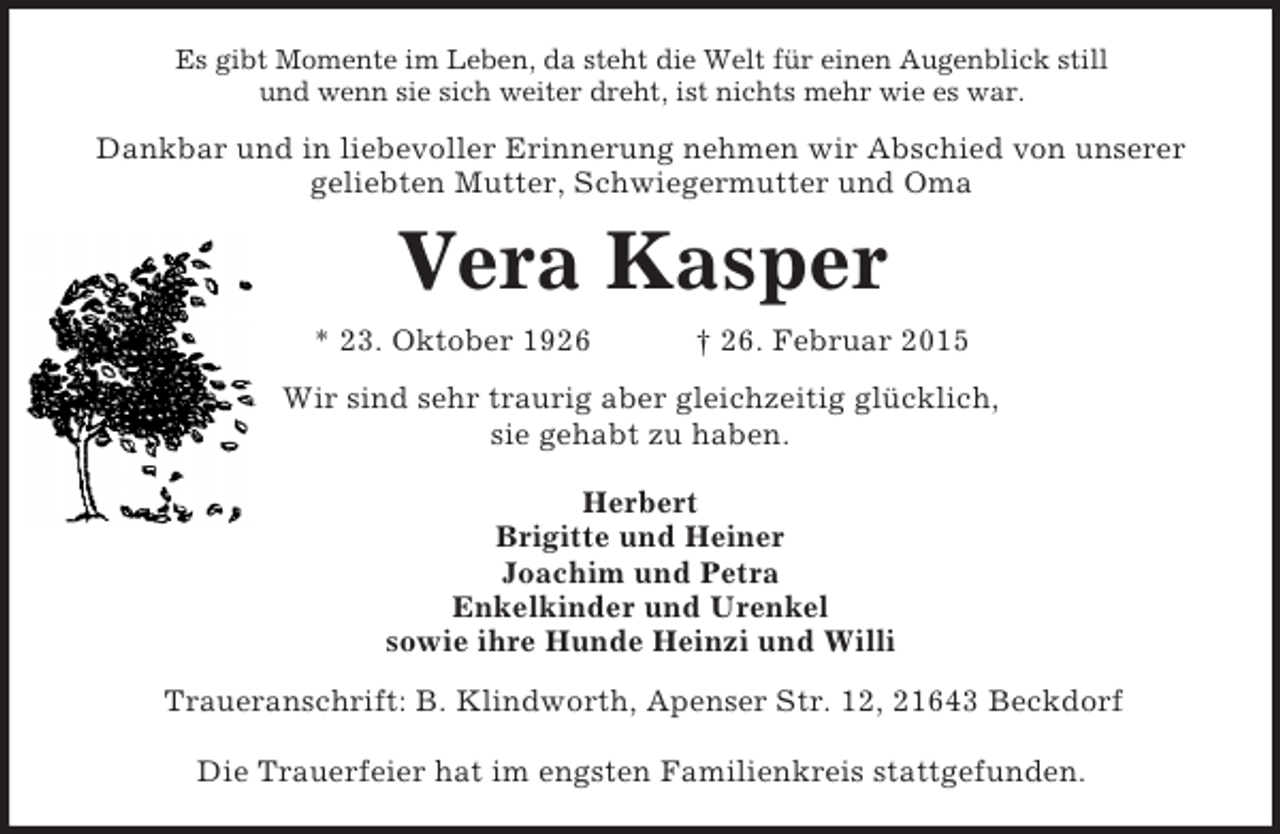 <p>Es gibt Momente im Leben, da steht die Welt für einen Augenblick still<br />und wenn sie sich weiter dreht, ist nichts mehr wie es war.<br />Dankbar und in liebevoller Erinnerung nehmen wir Abschied von unserer<br />geliebten Mutter, Schwiegermutter und Oma<br />Vera Kasper<br />* 23. Oktober 1926 † 26. Februar 2015<br />Wir sind sehr traurig aber gleichzeitig glücklich,<br />sie gehabt zu haben.</p><p>Herbert<br />Brigitte und Heiner<br />Joachim und Petra<br />Enkelkinder und Urenkel<br />sowie ihre Hunde Heinzi und Willi<br />Traueranschrift: B. Klindworth, Apenser Str. 12, 21643 Beckdorf</p><p>Die Trauerfeier hat im engsten Familienkreis stattgefunden.</p>