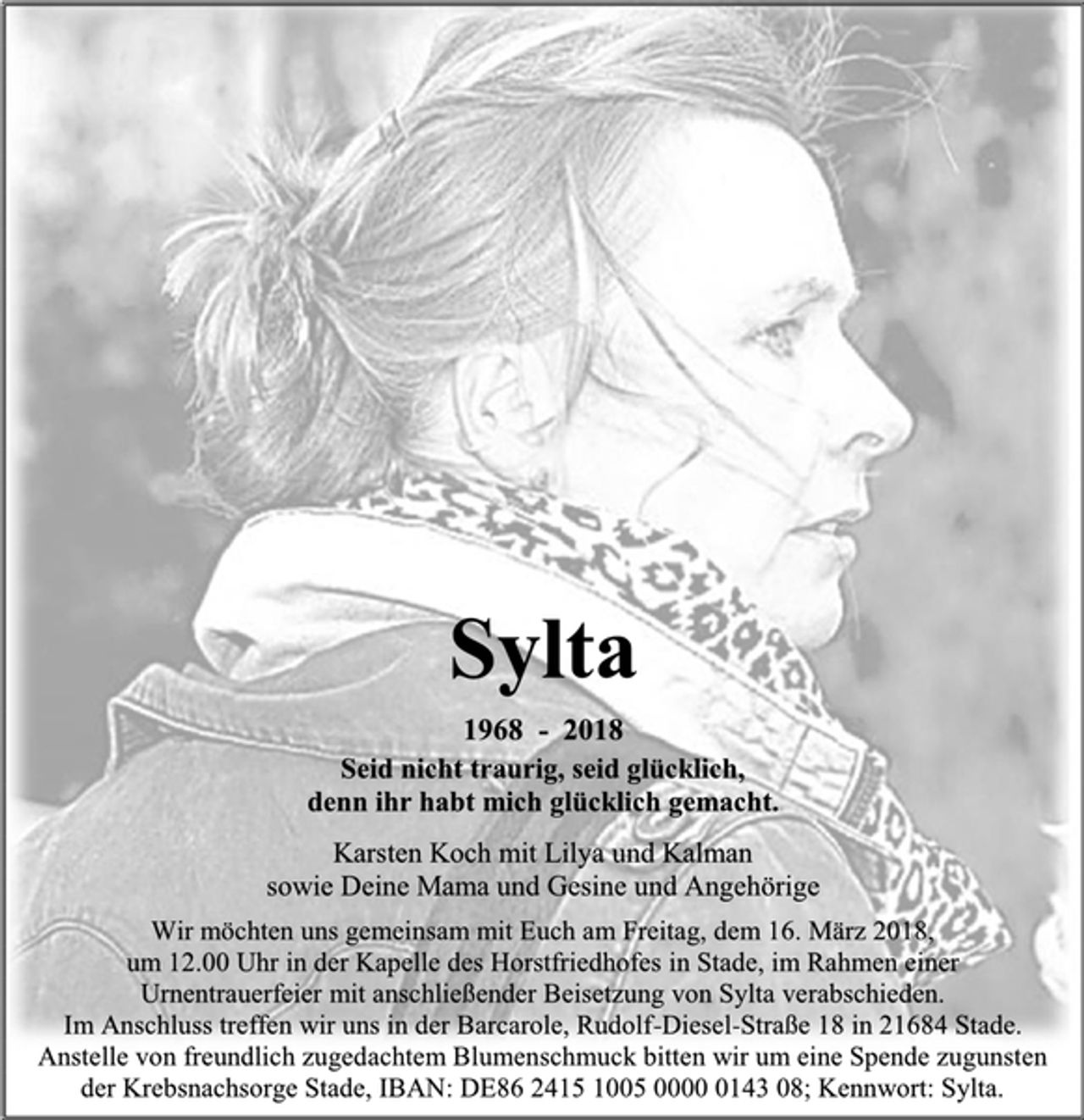 <p>Sylta<br />1968 - 2018<br />Seid nicht traurig, seid glücklich, denn ihr habt mich glücklich gemacht.<br />Karsten Koch mit Lilya und Kalman<br />sowie Deine Mama und Gesine und Angehörige<br />Wir möchten uns gemeinsam mit Euch am Freitag, dem 16. März 2018, um 12.00 Uhr in der Kapelle des Horstfriedhofes in Stade, im Rahmen einer<br />Urnentrauerfeier mit anschließender Beisetzung von Sylta verabschieden.<br />Im Anschluss treffen wir uns in der Barcarole, Rudolf-Diesel-Straße 18 in 21684 Stade.<br />Anstelle von freundlich zugedachtem Blumenschmuck bitten wir um eine Spende zugunsten der Krebsnachsorge Stade, IBAN: DE86 2415 1005 0000 0143 08; Kennwort: Sylta.</p>