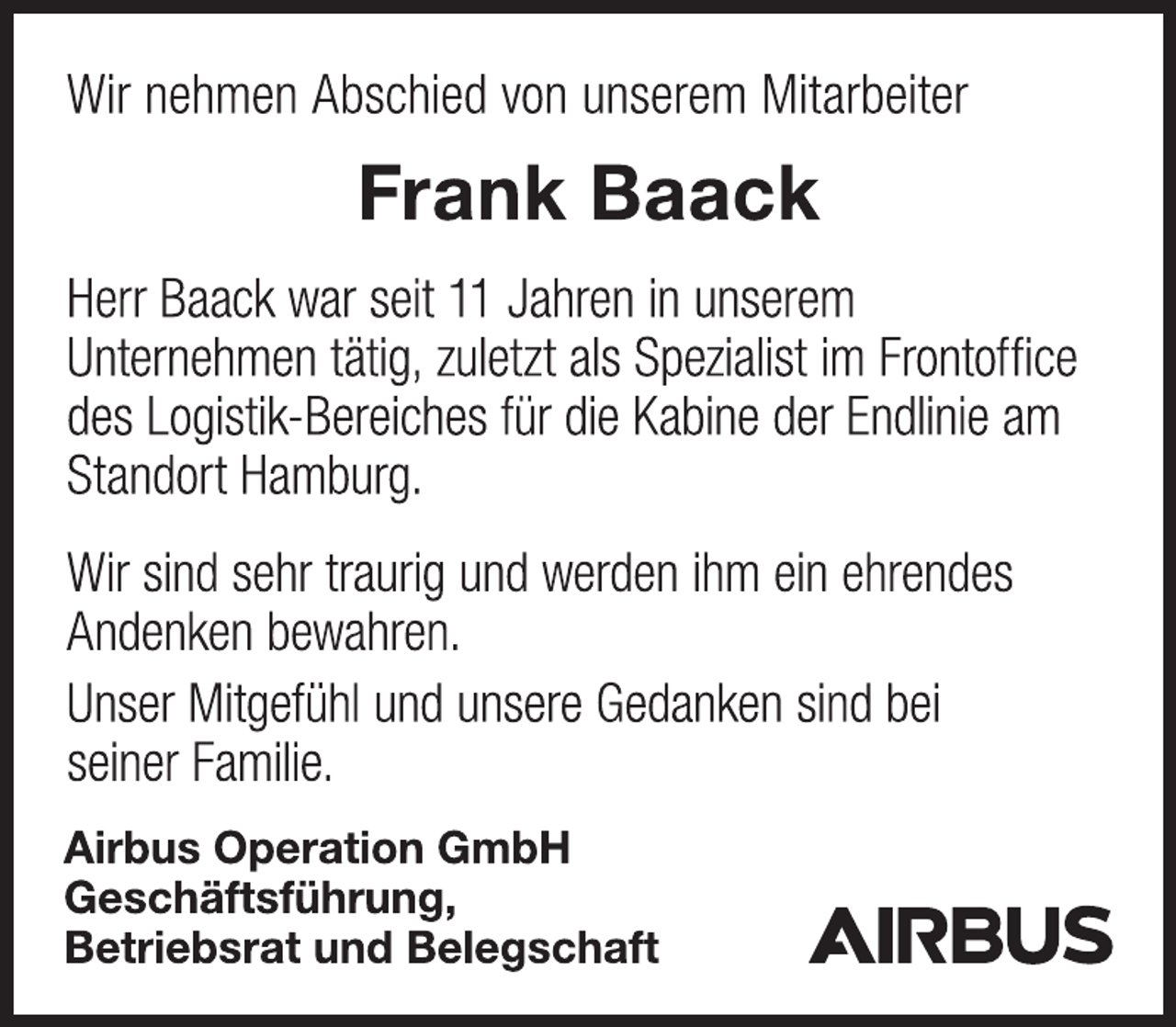 <p>Wir nehmen Abschied von unserem Mitarbeiter<br />Frank Baack<br />Herr Baack war seit 11 Jahren in unserem<br />Unternehmen tätig, zuletzt als Spezialist im Frontoffice<br />des Logistik-Bereiches für die Kabine der Endlinie am<br />Standort Hamburg.<br />Wir sind sehr traurig und werden ihm ein ehrendes<br />Andenken bewahren.<br />Unser Mitgefühl und unsere Gedanken sind bei<br />seiner Familie.<br />Airbus Operation GmbH<br />Geschäftsführung,<br />Betriebsrat und Belegschaft</p>