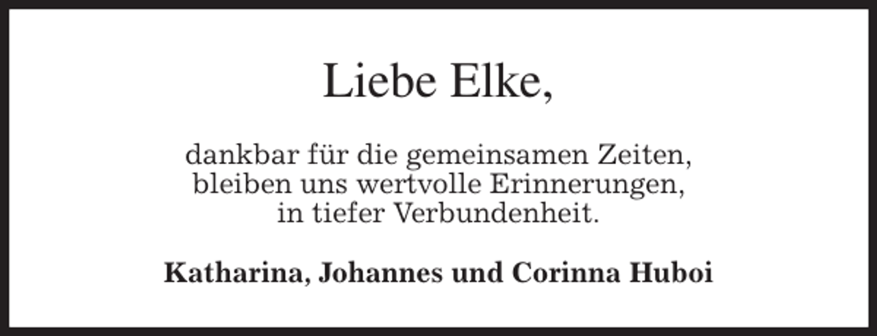 <p>Liebe Elke,<br />dankbar für die gemeinsamen Zeiten,<br />bleiben uns wertvolle Erinnerungen,<br />in tiefer Verbundenheit.<br />Katharina, Johannes und Corinna Huboi</p>