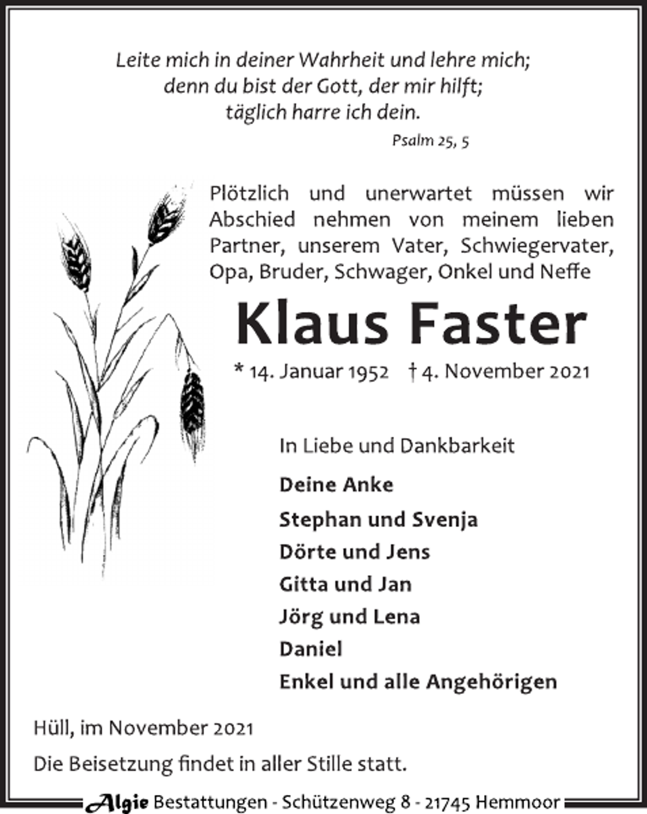 <p>Leite mich in deiner Wahrheit und lehre mich;<br />denn du bist der Gott, der mir hilft;<br />täglich harre ich dein.<br />Psalm 25, 5<br />Plötzlich und unerwartet müssen wir<br />Abschied nehmen von meinem lieben<br />Partner, unserem Vater, Schwiegervater,<br />Opa, Bruder, Schwager, Onkel und Neffe<br />Klaus Faster<br />* 14. Januar 1952 † 4. November 2021<br />In Liebe und Dankbarkeit<br />Deine Anke<br />Stephan und Svenja<br />Dörte und Jens<br />Gitta und Jan<br />Jörg und Lena<br />Daniel<br />Enkel und alle Angehörigen<br />Hüll, im November 2021<br />Die Beisetzung findet in aller Stille statt.<br />Algie Bestattungen - Schützenweg 8 - 21745 Hemmoor</p>