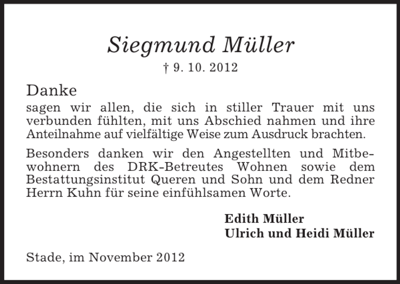 <p>Siegmund Müller<br />† 9. 10. 2012</p><p>Danke<br />sagen wir allen, die sich in stiller Trauer mit uns<br />verbunden fühlten, mit uns Abschied nahmen und ihre<br />Anteilnahme auf vielfältige Weise zum Ausdruck brachten.<br />Besonders danken wir den Angestellten und Mitbewohnern des DRK-Betreutes Wohnen sowie dem<br />Bestattungsinstitut Queren und Sohn und dem Redner<br />Herrn Kuhn für seine einfühlsamen Worte.<br />Edith Müller<br />Ulrich und Heidi Müller<br />Stade, im November 2012</p>