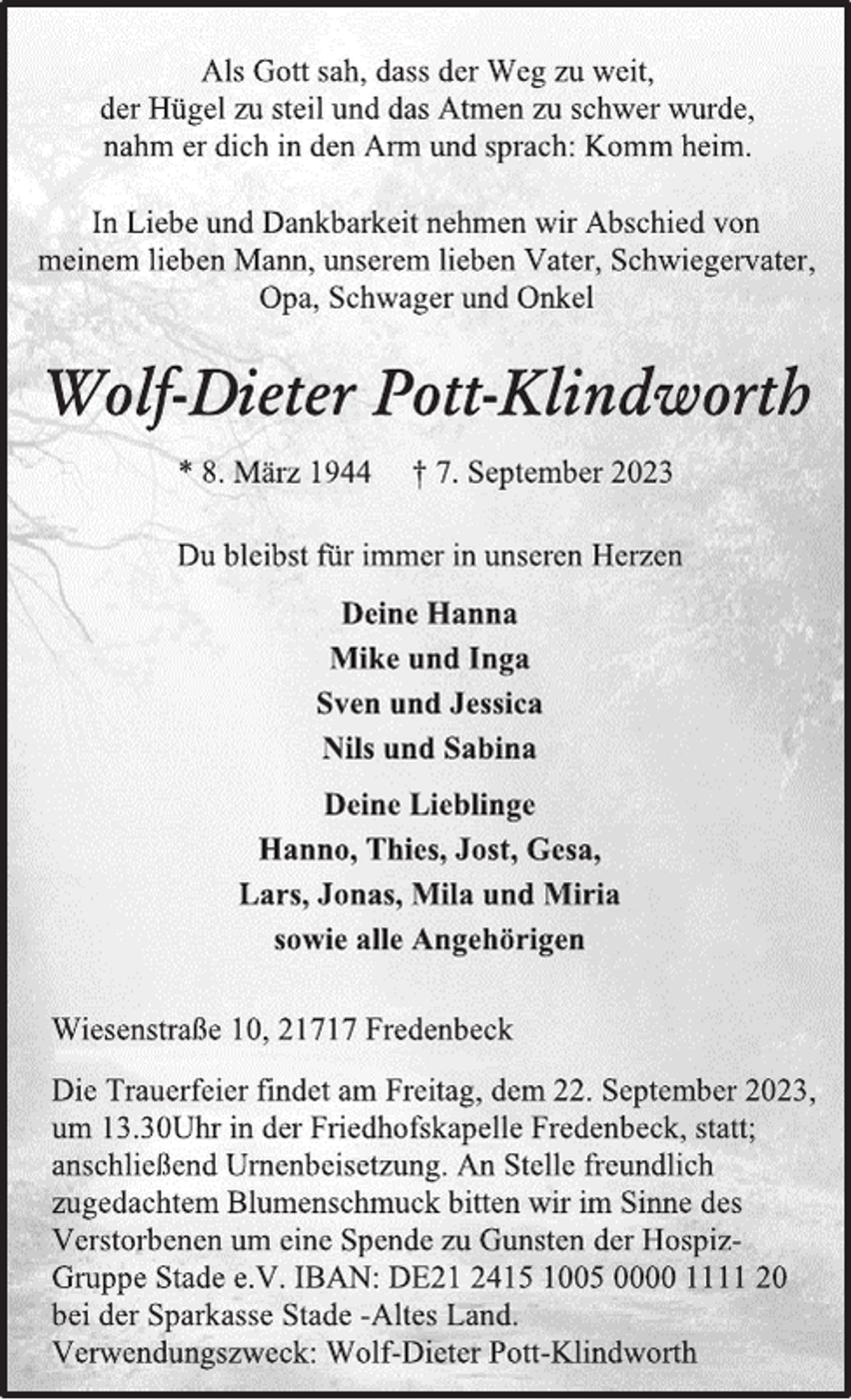 <p>Als Gott sah, dass der Weg zu weit,<br />der Hügel zu steil und das Atmen zu schwer wurde,<br />nahm er dich in den Arm und sprach: Komm heim.<br />In Liebe und Dankbarkeit nehmen wir Abschied von<br />meinem lieben Mann, unserem lieben Vater, Schwiegervater,<br />Opa, Schwager und Onkel<br />Wolf-Dieter Pott-Klindworth<br />* 8. März 1944 † 7. September 2023<br />Du bleibst für immer in unseren Herzen<br />Deine Hanna<br />Mike und Inga<br />Sven und Jessica<br />Nils und Sabina<br />Deine Lieblinge<br />Hanno, Thies, Jost, Gesa,<br />Lars, Jonas, Mila und Miria<br />sowie alle Angehörigen<br />Wiesenstraße 10, 21717 Fredenbeck<br />Die Trauerfeier findet am Freitag, dem 22. September 2023,<br />um 13.30Uhr in der Friedhofskapelle Fredenbeck, statt;<br />anschließend Urnenbeisetzung. An Stelle freundlich<br />zugedachtem Blumenschmuck bitten wir im Sinne des<br />Verstorbenen um eine Spende zu Gunsten der Hospiz-<br />Gruppe Stade e.V. IBAN: DE21 2415 1005 0000 1111 20<br />bei der Sparkasse Stade -Altes Land.<br />Verwendungszweck: Wolf-Dieter Pott-Klindworth</p>