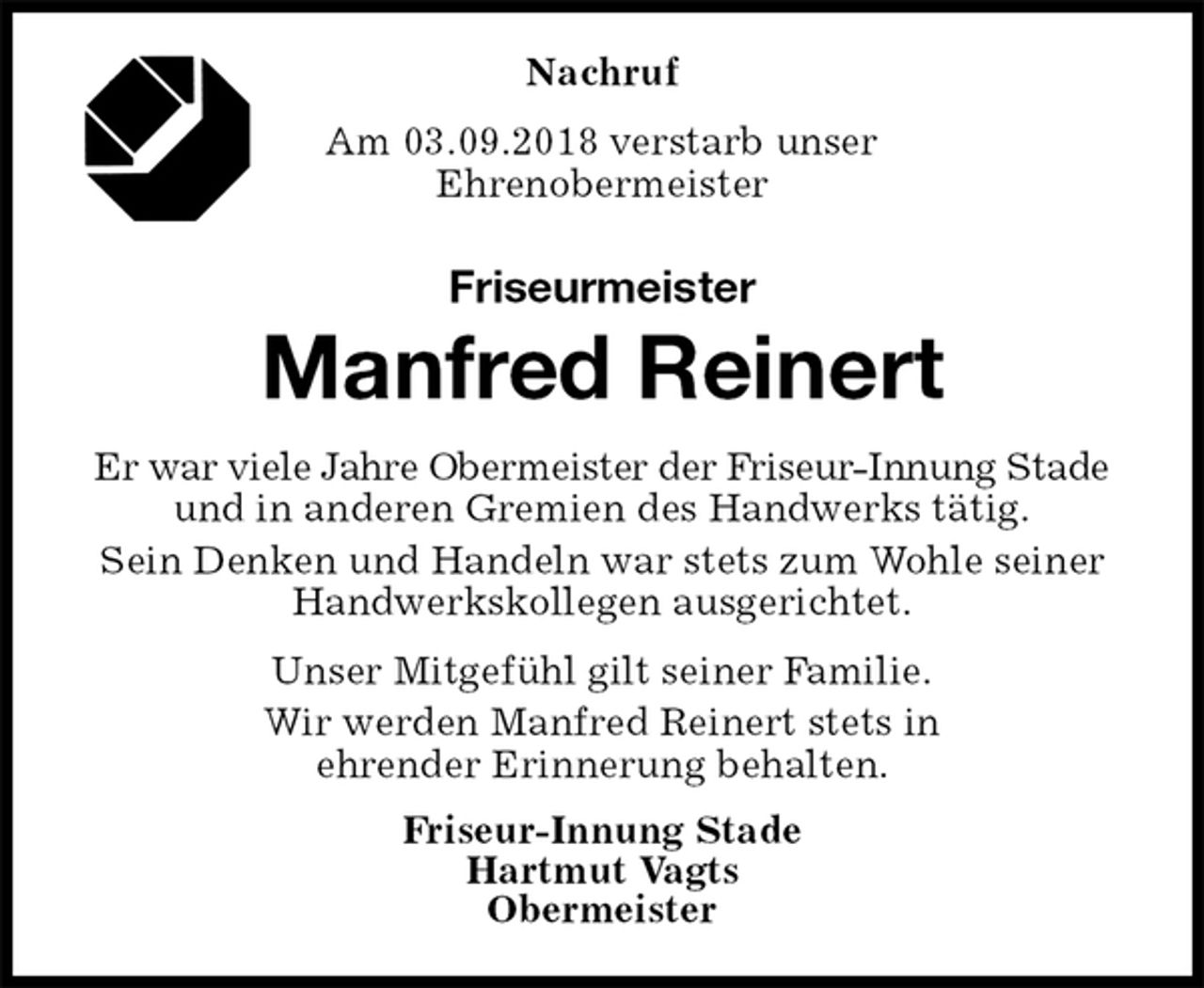 <p>Nachruf<br />Am 03.09.2018 verstarb unser<br />Ehrenobermeister<br />Friseurmeister<br />Manfred Reinert<br />Er war viele Jahre Obermeister der Friseur-Innung Stade<br />und in anderen Gremien des Handwerks tätig.<br />Sein Denken und Handeln war stets zum Wohle seiner Handwerkskollegen ausgerichtet.<br />Unser Mitgefühl gilt seiner Familie.<br />Wir werden Manfred Reinert stets in<br />ehrender Erinnerung behalten.<br />Friseur-Innung Stade<br />Hartmut Vagts<br />Obermeister</p>