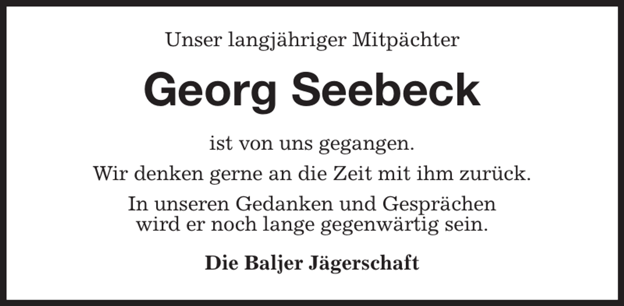 <p>Unser langjähriger Mitpächter<br />Georg Seebeck<br />ist von uns gegangen.<br />Wir denken gerne an die Zeit mit ihm zurück.<br />In unseren Gedanken und Gesprächen<br />wird er noch lange gegenwärtig sein.<br />Die Baljer Jägerschaft</p>