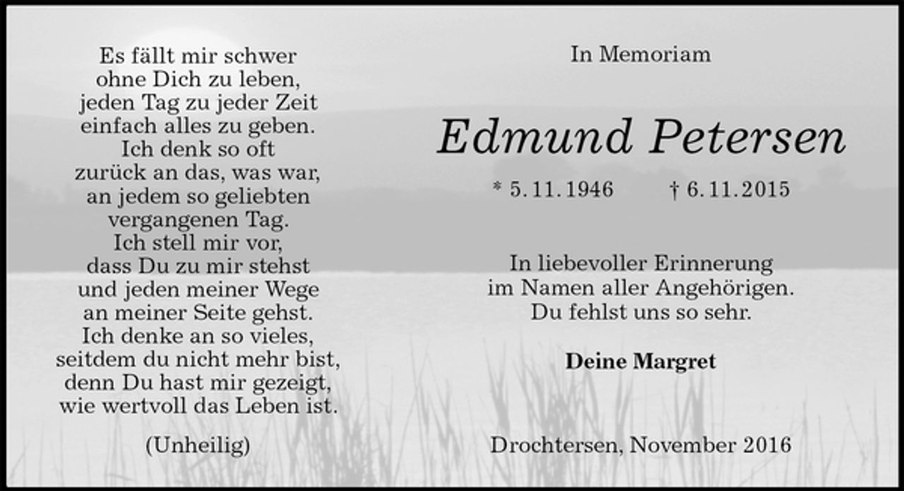 <p>Es fällt mir schwer<br />ohne Dich zu leben,<br />jeden Tag zu jeder Zeit<br />einfach alles zu geben.<br />Ich denk so oft<br />zurück an das, was war,<br />an jedem so geliebten<br />vergangenen Tag.<br />Ich stell mir vor,<br />dass Du zu mir stehst<br />und jeden meiner Wege<br />an meiner Seite gehst.<br />Ich denke an so vieles,<br />seitdem du nicht mehr bist,<br />denn Du hast mir gezeigt,<br />wie wertvoll das Leben ist.<br />(Unheilig)<br />In Memoriam</p><p>Edmund Petersen<br />* 5. 11. 1946 † 6. 11. 2015</p><p>In liebevoller Erinnerung<br />im Namen aller Angehörigen.<br />Du fehlst uns so sehr.</p><p>Deine Margret</p><p>Drochtersen, November 2016</p>
