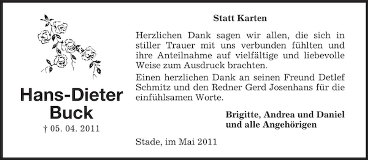 <p>Statt Karten Herzlichen Dank sagen wir allen, die sich in stiller Trauer mit uns verbunden fühlten und ihre Anteilnahme auf vielfältige und liebevolle Weise zum Ausdruck brachten. Einen herzlichen Dank an seinen Freund Detlef Schmitz und den Redner Gerd Josenhans für die einfühlsamen Worte. Brigitte, Andrea und Daniel und alle Angehörigen Stade, im Mai 2011</p><p>Hans-Dieter Buck<br />† 05. 04. 2011</p>