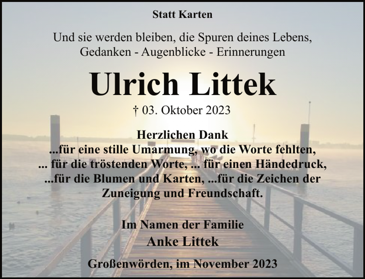 <p>Statt Karten</p><p>Und sie werden bleiben, die Spuren deines Lebens,<br />Gedanken - Augenblicke - Erinnerungen</p><p>Ulrich Littek<br />† 03. Oktober 2023</p><p>Herzlichen Dank<br />...für eine stille Umarmung, wo die Worte fehlten,<br />... für die tröstenden Worte, ... für einen Händedruck,<br />...für die Blumen und Karten, ...für die Zeichen der<br />Zuneigung und Freundschaft.<br />Im Namen der Familie</p><p>Anke Littek</p><p>Großenwörden, im November 2023</p>