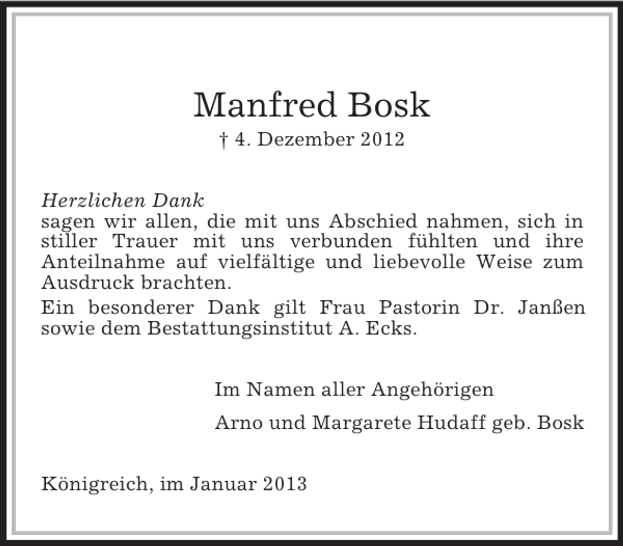 <p>Manfred Bosk<br />† 4. Dezember 2012<br />Herzlichen Dank<br />sagen wir allen, die mit uns Abschied nahmen, sich in<br />stiller Trauer mit uns verbunden fühlten und ihre<br />Anteilnahme auf vielfältige und liebevolle Weise zum<br />Ausdruck brachten.<br />Ein besonderer Dank gilt Frau Pastorin Dr. Janßen<br />sowie dem Bestattungsinstitut A. Ecks.<br />Im Namen aller Angehörigen<br />Arno und Margarete Hudaff geb. Bosk<br />Königreich, im Januar 2013</p>