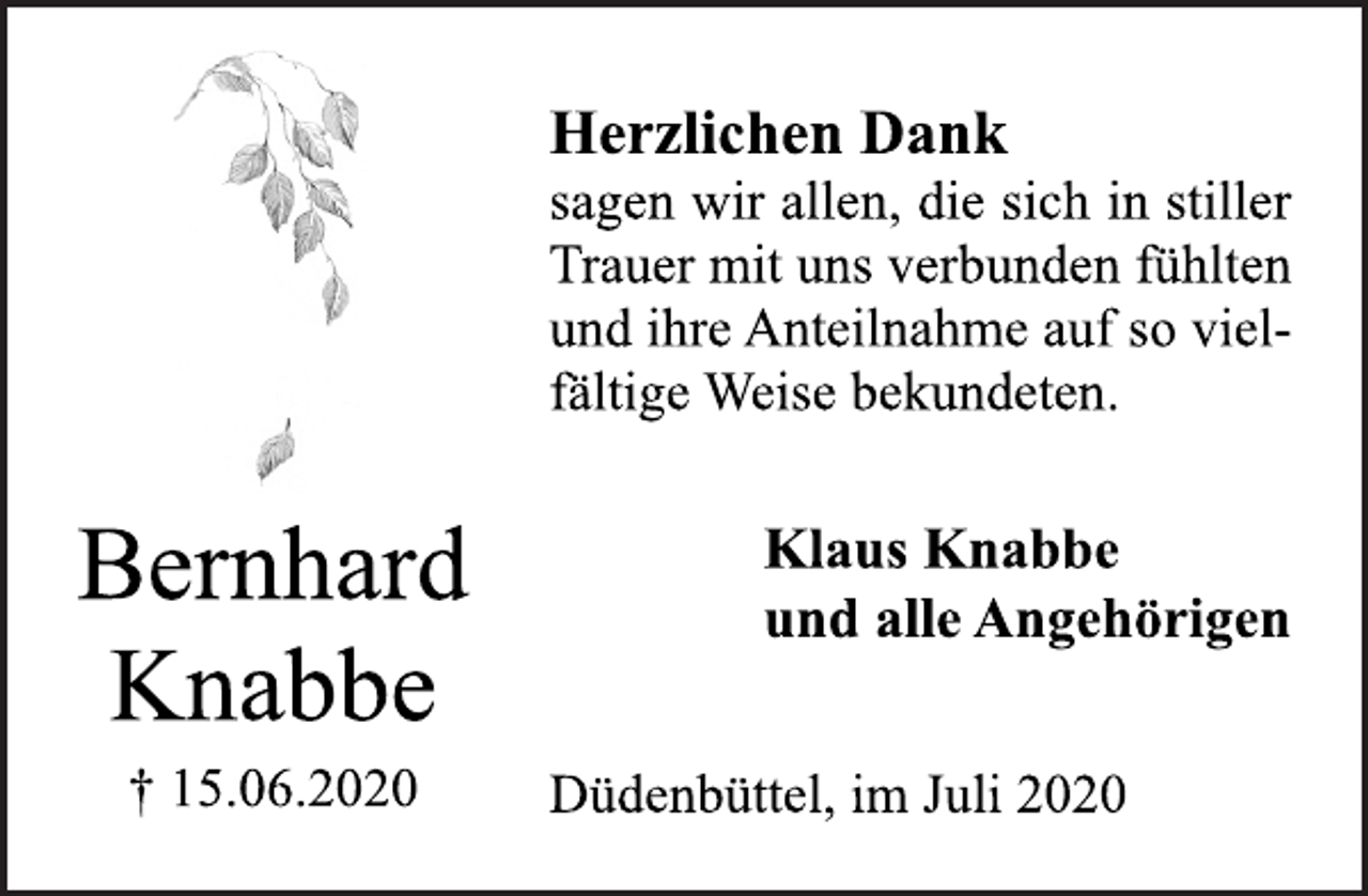 <p>Herzlichen Dank<br />sagen wir allen, die sich in stiller<br />Trauer mit uns verbunden fühlten<br />und ihre Anteilnahme auf so vielfältige<br />Weise bekundeten.<br />Bernhard<br />Knabbe<br />† 15.06.2020 Düdenbüttel, im Juli 2020<br />Klaus Knabbe<br />und alle Angehörigen</p>