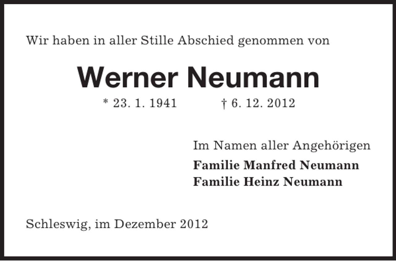 <p>Wir haben in aller Stille Abschied genommen von</p><p>Werner Neumann<br />* 23. 1. 1941</p><p>† 6. 12. 2012<br />Im Namen aller Angehörigen<br />Familie Manfred Neumann<br />Familie Heinz Neumann</p><p>Schleswig, im Dezember 2012</p>