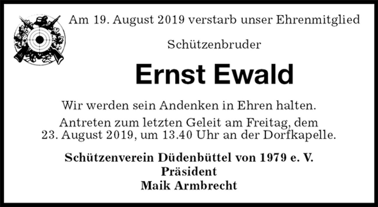<p>Am 19. August 2019 verstarb unser Ehrenmitglied</p><p>Schützenbruder<br />Ernst Ewald<br />Wir werden sein Andenken in Ehren halten.<br />Antreten zum letzten Geleit am Freitag, dem<br />23. August 2019, um 13.40 Uhr an der Dorfkapelle.<br />Schützenverein Düdenbüttel von 1979 e. V.<br />Präsident<br />Maik Armbrecht</p>
