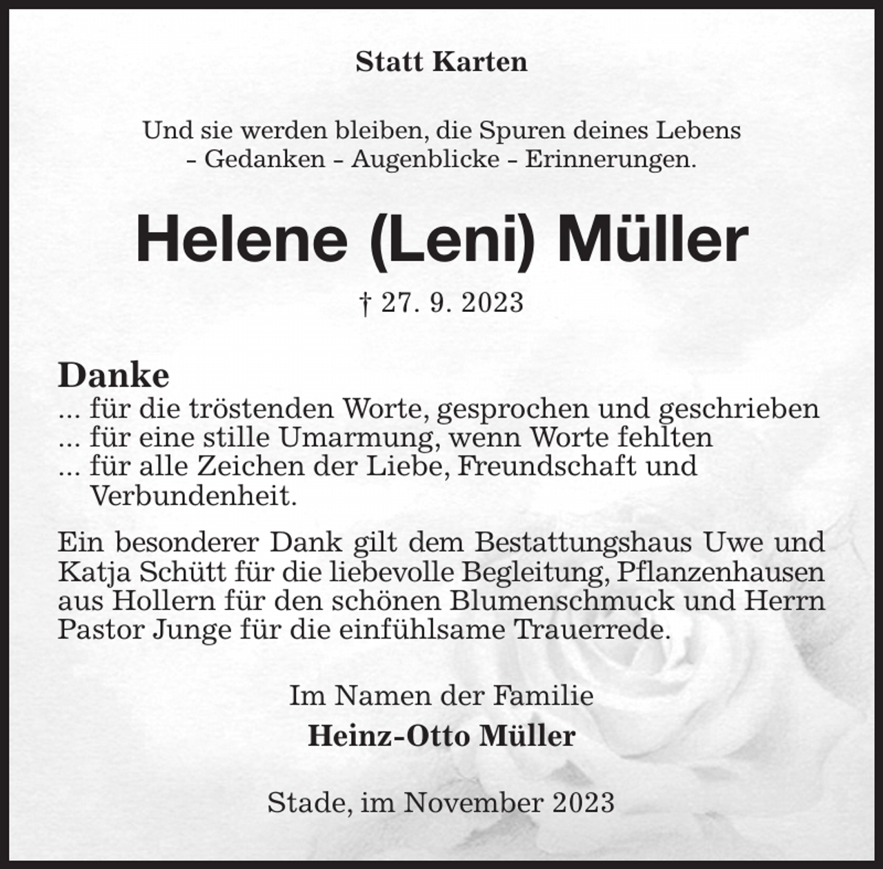 <p>Statt Karten<br />Und sie werden bleiben, die Spuren deines Lebens<br />- Gedanken - Augenblicke - Erinnerungen.<br />Helene (Leni) Müller<br />† 27. 9. 2023<br />Danke<br />... für die tröstenden Worte, gesprochen und geschrieben<br />... für eine stille Umarmung, wenn Worte fehlten<br />... für alle Zeichen der Liebe, Freundschaft und<br />Verbundenheit.<br />Ein besonderer Dank gilt dem Bestattungshaus Uwe und<br />Katja Schütt für die liebevolle Begleitung, Pflanzenhausen<br />aus Hollern für den schönen Blumenschmuck und Herrn Pastor Junge für die einfühlsame Trauerrede.<br />Im Namen der Familie<br />Heinz-Otto Müller<br />Stade, im November 2023</p>