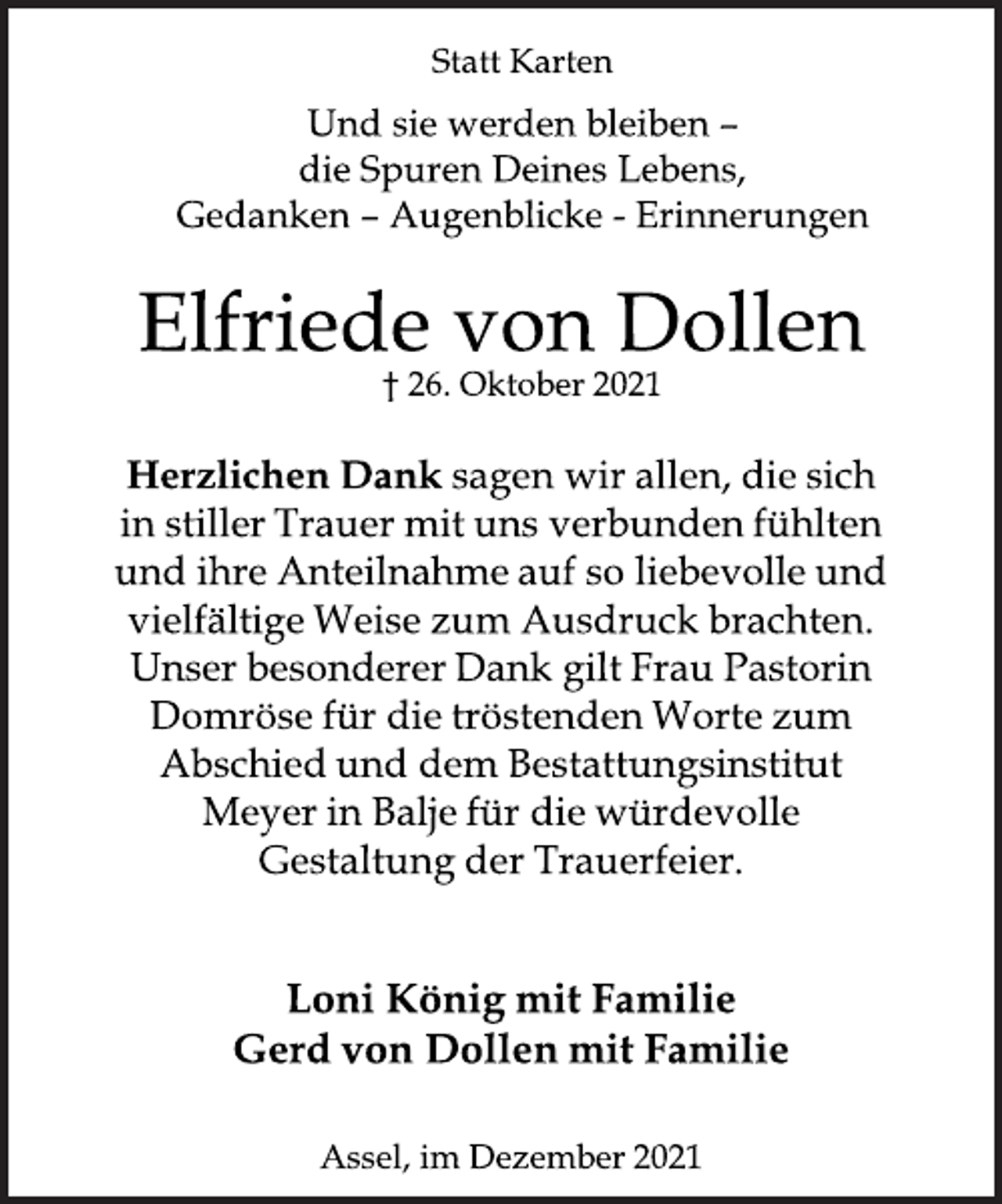 <p>Statt Karten<br />Und sie werden bleiben<br />die Spuren Deines Lebens,<br />Gedanken<br />Augenblicke Erinnerungen<br />Elfriede von Dollen<br />† 26. Oktober 2021<br />Herzlichen<br />Dank sagen wir allen, die sich<br />in stiller Trauer mit uns verbunden fühlten<br />und ihre Anteilnahme auf so liebevolle und<br />vielfältige Weise zum Ausdruck brachten.<br />Unser besonderer Dank gilt Frau Pastorin<br />Domröse für die tröstenden Worte zum<br />Abschied und dem Bestattungsinstitut<br />Meyer in Balje für die würdevolle<br />Gestaltung der Trauerfeier.<br />Loni König mit Familie<br />Gerd von Dollen mit Familie<br />Assel, im Dezember 2021</p>