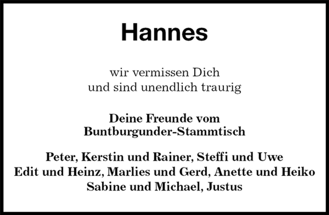 <p>Hannes<br />wir vermissen Dich<br />und sind unendlich traurig<br />Deine Freunde vom<br />Buntburgunder-Stammtisch</p><p>Peter, Kerstin und Rainer, Steffi und Uwe<br />Edit und Heinz, Marlies und Gerd, Anette und Heiko<br />Sabine und Michael, Justus</p>