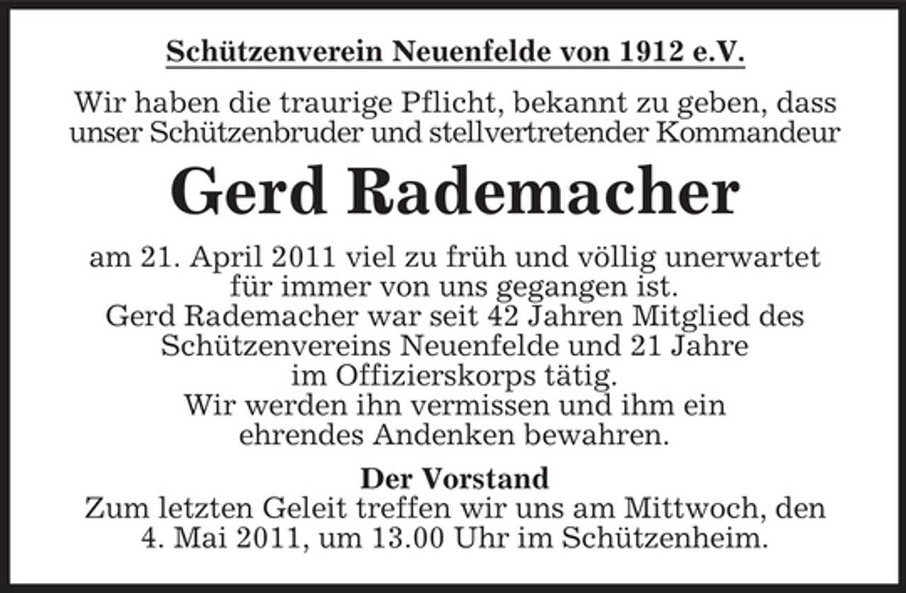 <p>Schützenverein Neuenfelde von 1912 e.V. Wir haben die traurige Pflicht, bekannt zu geben, dass unser Schützenbruder und stellvertretender Kommandeur</p><p>Gerd Rademacher<br />am 21. April 2011 viel zu früh und völlig unerwartet für immer von uns gegangen ist. Gerd Rademacher war seit 42 Jahren Mitglied des Schützenvereins Neuenfelde und 21 Jahre im Offizierskorps tätig. Wir werden ihn vermissen und ihm ein ehrendes Andenken bewahren. Der Vorstand Zum letzten Geleit treffen wir uns am Mittwoch, den 4. Mai 2011, um 13.00 Uhr im Schützenheim.</p>