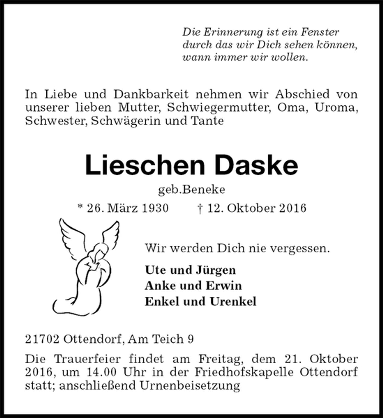 <p>Die Erinnerung ist ein Fenster<br />durch das wir Dich sehen können,<br />wann immer wir wollen.<br />In Liebe und Dankbarkeit nehmen wir Abschied von unserer lieben Mutter, Schwiegermutter, Oma, Uroma, Schwester, Schwägerin und Tante<br />Lieschen Daske<br />geb.Beneke<br />* 26. März 1930 † 12. Oktober 2016<br />Wir werden Dich nie vergessen.<br />Ute und Jürgen<br />Anke und Erwin<br />Enkel und Urenkel<br />21702 Ottendorf, Am Teich 9<br />Die Trauerfeier findet am Freitag, dem 21. Oktober 2016, um 14.00 Uhr in der Friedhofskapelle Ottendorf statt; anschließend Urnenbeisetzung</p>