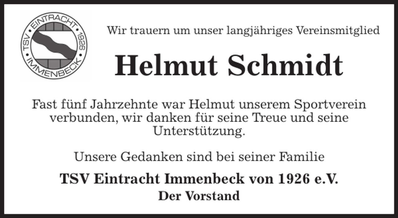 <p>Wir trauern um unser langjähriges Vereinsmitglied<br />Helmut Schmidt<br />Fast fünf Jahrzehnte war Helmut unserem Sportverein<br />verbunden, wir danken für seine Treue und seine<br />Unterstützung.</p>
<p>Unsere Gedanken sind bei seiner Familie<br />TSV Eintracht Immenbeck von 1926 e.V.<br />Der Vorstand</p>