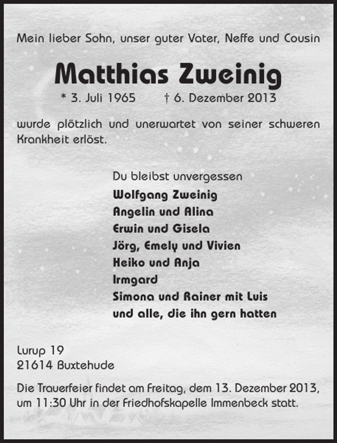 <p>Mein lieber Sohn, unser guter Vater, Neffe und Cousin</p><p>Matthias Zweinig<br />* 3. Juli 1965</p><p>† 6. Dezember 2013</p><p>wurde plötzlich und unerwartet von seiner schweren<br />Krankheit erlöst.<br />Du bleibst unvergessen<br />Wolfgang Zweinig<br />Angelin und Alina<br />Erwin und Gisela<br />Jörg, Emely und Vivien<br />Heiko und Anja<br />Irmgard<br />Simona und Rainer mit Luis<br />und alle, die ihn gern hatten<br />Lurup 19<br />21614 Buxtehude<br />Die Trauerfeier findet am Freitag, dem 13. Dezember 2013,<br />um 11:30 Uhr in der Friedhofskapelle Immenbeck statt.</p>