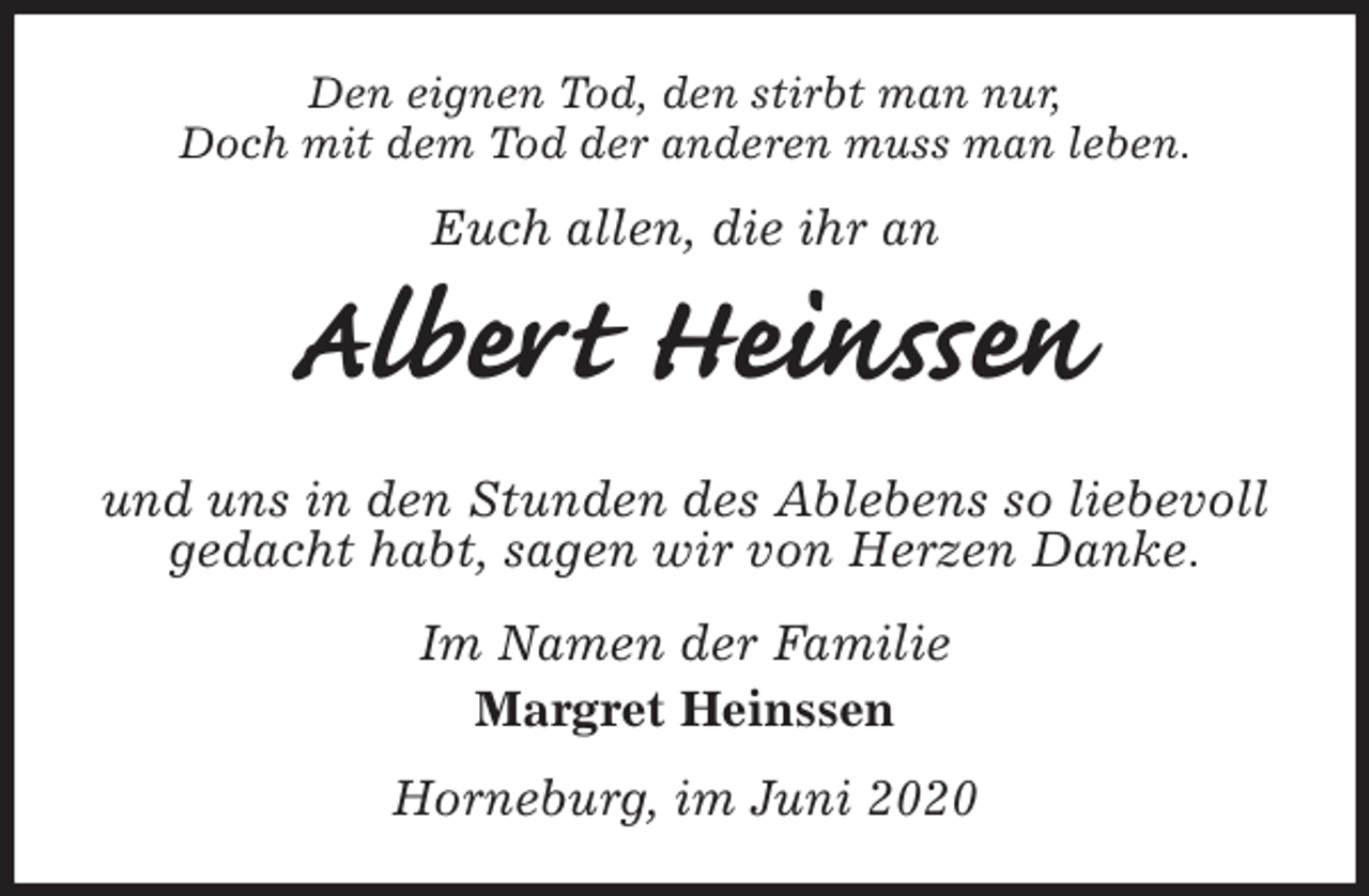 <p>Den eignen Tod, den stirbt man nur,<br />Doch mit dem Tod der anderen muss man leben.<br />Euch allen, die ihr an<br />Albert Heinssen<br />und uns in den Stunden des Ablebens so liebevoll gedacht habt, sagen wir von Herzen Danke.<br />Im Namen der Familie<br />Margret Heinssen<br />Horneburg, im Juni 2020</p>
