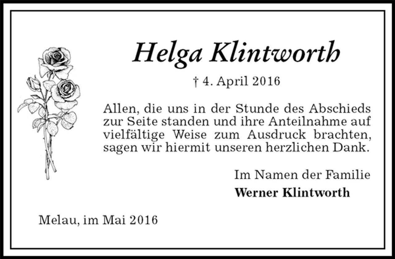 <p>Helga Klintworth<br />† 4. April 2016<br />Allen, die uns in der Stunde des Abschieds zur Seite standen und ihre Anteilnahme auf vielfältige Weise zum Ausdruck brachten, sagen wir hiermit unseren herzlichen Dank.<br />Im Namen der Familie<br />Werner Klintworth<br />Melau, im Mai 2016</p>