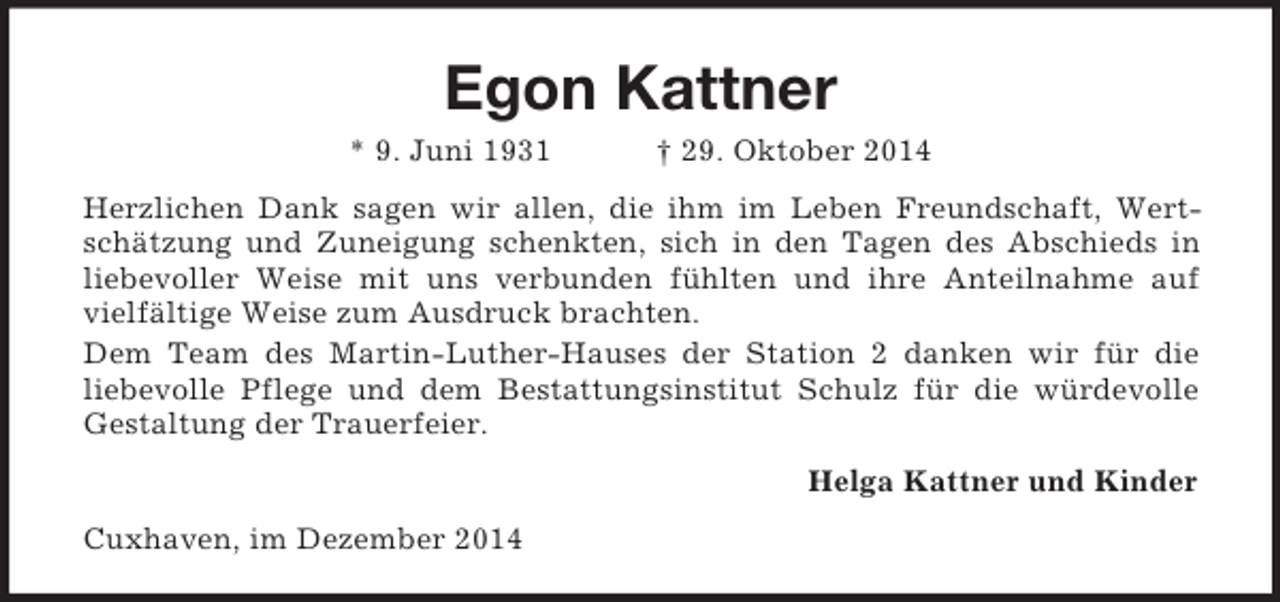 <p>Egon Kattner<br />* 9. Juni 1931 † 29. Oktober 2014<br />Herzlichen Dank sagen wir allen, die ihm im Leben Freundschaft, Wertschätzung und Zuneigung schenkten, sich in den Tagen des Abschieds in liebevoller Weise mit uns verbunden fühlten und ihre Anteilnahme auf vielfältige Weise zum Ausdruck brachten.<br />Dem Team des Martin-Luther-Hauses der Station 2 danken wir für die<br />liebevolle Pflege und dem Bestattungsinstitut Schulz für die würdevolle Gestaltung der Trauerfeier.<br />Helga Kattner und Kinder<br />Cuxhaven, im Dezember 2014</p>
