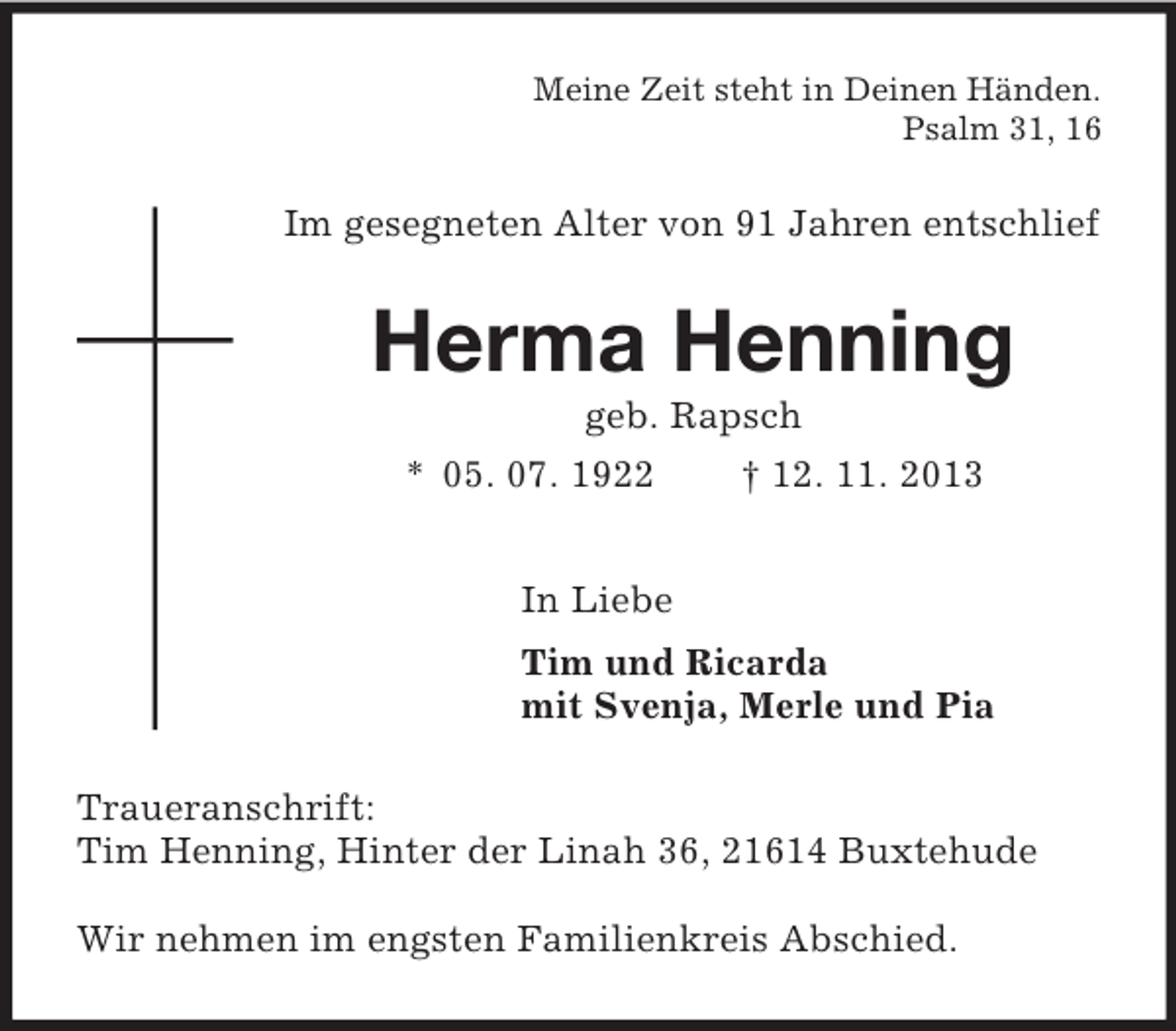 <p>Meine Zeit steht in Deinen Händen.<br />Psalm 31, 16<br />Im gesegneten Alter von 91 Jahren entschlief<br />Herma Henning<br />geb. Rapsch<br />* 05. 07. 1922 † 12. 11. 2013<br />In Liebe<br />Tim und Ricarda<br />mit Svenja, Merle und Pia<br />Traueranschrift:<br />Tim Henning, Hinter der Linah 36, 21614 Buxtehude</p><p>Wir nehmen im engsten Familienkreis Abschied.</p>