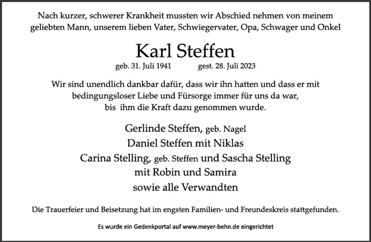 <p>Nach kurzer, schwerer Krankheit mussten wir Abschied nehmen von meinem geliebten Mann, unserem lieben Vater, Schwiegervater, Opa, Schwager und Onkel<br />Karl Steffen<br />geb. 31. Juli 1941 gest. 28. Juli 2023<br />Wir sind unendlich dankbar dafür, dass wir ihn hatten und dass er mit<br />bedingungsloser Liebe und Fürsorge immer für uns da war<br />bis ihm die Kraft dazu genommen wurde.<br />Gerlinde Steffen, geb. Nagel<br />Daniel Steffen mit Niklas<br />Carina Stelling, geb. Steffen und Sascha Stelling<br />mit Robin und Samira<br />sowie alle Verwandten<br />Die Trauerfeier und Beisetzung hat im engsten Familien- und Freundeskreis stattgefunden.<br />Es wurde ein Gedenkportal auf www.meyer-behn.de eingerichtet</p>