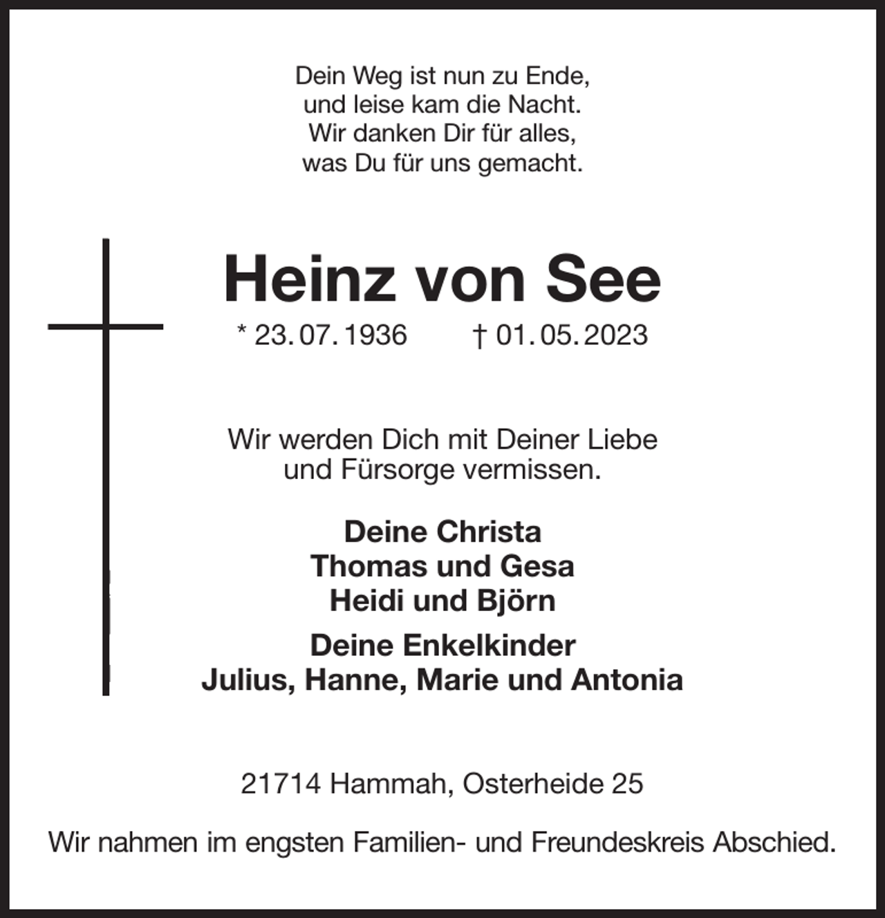 <p>Dein Weg ist nun zu Ende,<br />und leise kam die Nacht.<br />Wir danken Dir für alles,<br />was Du für uns gemacht.<br />Heinz von See<br />* 23. 07. 1936 † 01. 05. 2023<br />Wir werden Dich mit Deiner Liebe<br />und Fürsorge vermissen.</p><p>Deine Christa<br />Thomas und Gesa<br />Heidi und Björn<br />Deine Enkelkinder<br />Julius, Hanne, Marie und Antonia<br />21714 Hammah, Osterheide 25</p><p>Wir nahmen im engsten Familien- und Freundeskreis Abschied.</p>