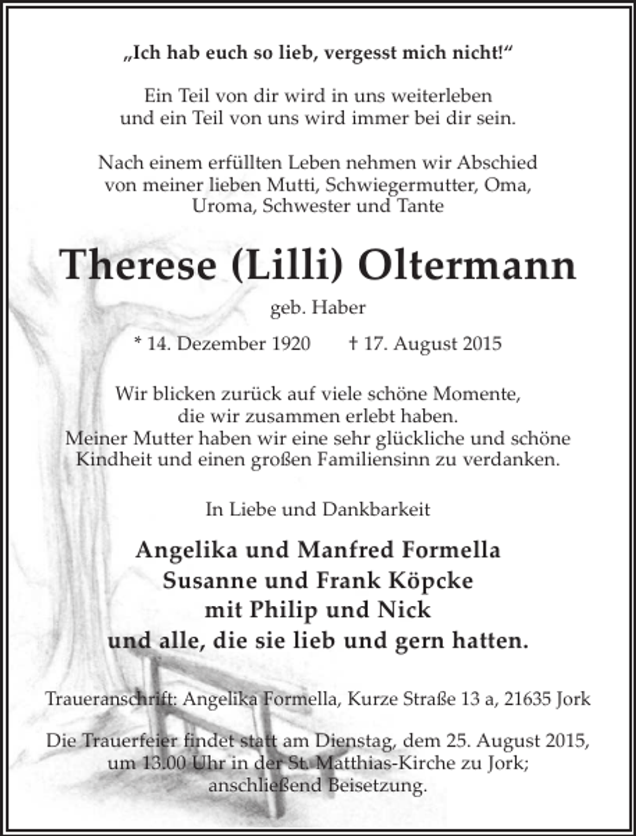 <p>"Ich hab euch so lieb, vergesst mich nicht!"<br />Ein Teil von dir wird in uns weiterleben<br />und ein Teil von uns wird immer bei dir sein.</p><p>Nach einem erfüllten Leben nehmen wir Abschied von meiner lieben Mutti, Schwiegermutter, Oma, Uroma, Schwester und Tante<br />Therese (Lilli) Oltermann<br />geb. Haber<br />* 14. Dezember 1920 + 17. August 2015<br />Wir blicken zurück auf viele schöne Momente, die wir zusammen erlebt haben.<br />Meiner Mutter haben wir eine sehr glückliche und schöne Kindheit und einen großen Familiensinn zu verdanken.<br />In Liebe und Dankbarkeit<br />Angelika und Manfred Formella<br />Susanne und Frank Köpcke<br />mit Philip und Nick<br />und allle, die sie lieb und gern hatten.<br />Traueranschrift: Angelika Formella, Kurze Straße 13 a, 21635 Jork<br />Die Trauerfeier findet statt am Dienstag, dem 25. August 2015,<br />um 13.00 Uhr in der St. Matthias-Kirche zu Jork; anschließend Beisetzung.</p>