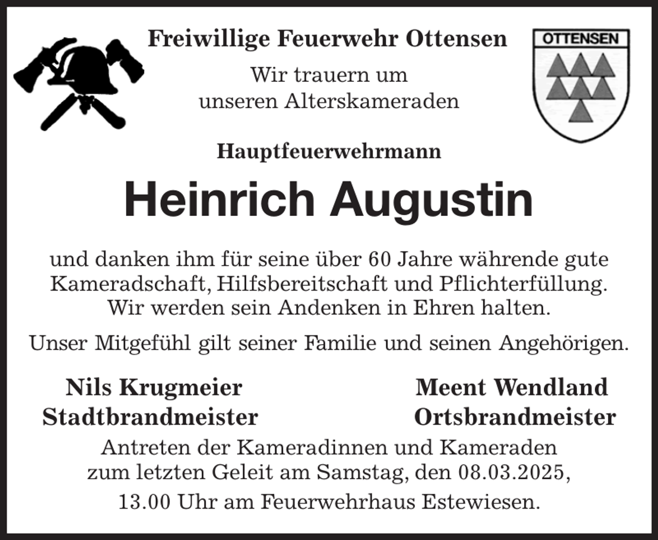 <p>Freiwillige Feuerwehr Ottensen<br />Wir trauern um<br />unseren Alterskameraden<br />Hauptfeuerwehrmann<br />Heinrich Augustin<br />und danken ihm für seine über 60 Jahre währende gute Kameradschaft, Hilfsbereitschaft und Pflichterfüllung.<br />Wir werden sein Andenken in Ehren halten.<br />Unser Mitgefühl gilt seiner Familie und seinen Angehörigen.<br />Nils Krugmeier Meent Wendland<br />Stadtbrandmeister Ortsbrandmeister<br />Antreten der Kameradinnen und Kameraden<br />zum letzten Geleit am Samstag, den 08.03.2025,<br />13.00 Uhr am Feuerwehrhaus Estewiesen.</p>
