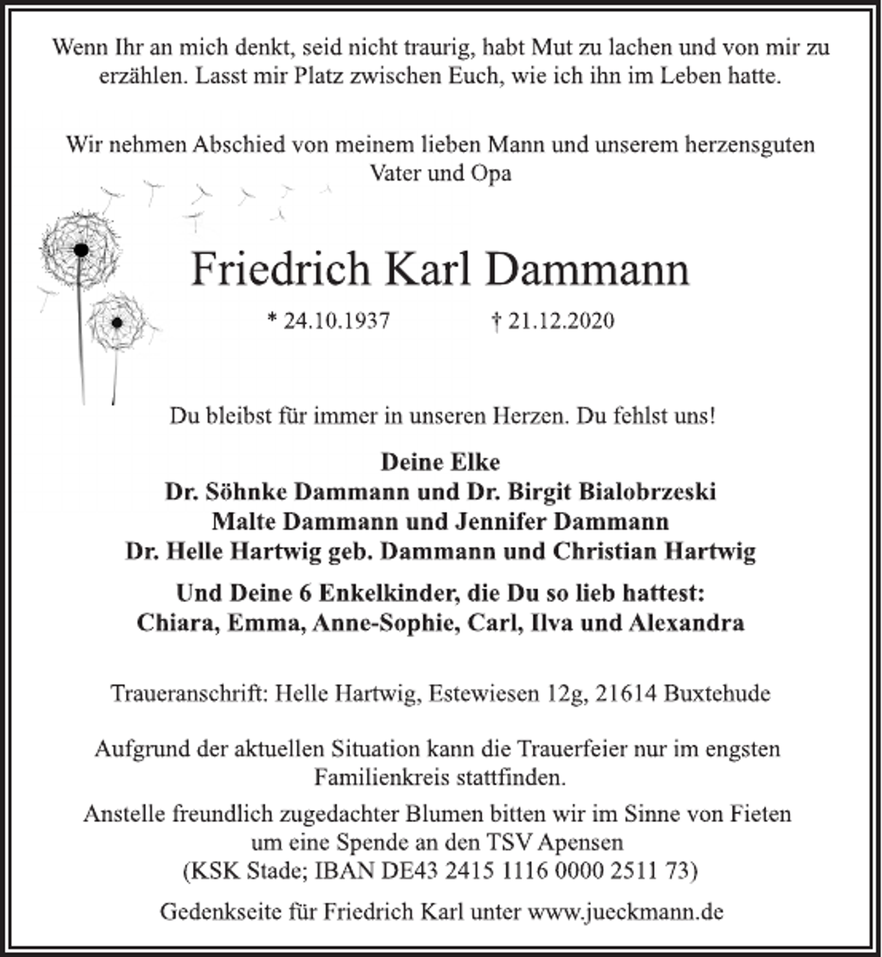 <p>Wenn Ihr an mich denkt, seid nicht traurig, habt Mut zu lachen und von mir zu erzählen. Lasst mir Platz zwischen Euch, wie ich ihn im Leben hatte.<br />Wir nehmen Abschied von meinem lieben Mann und unserem herzensguten Vater und Opa<br />Friedrich Karl Dammann<br />* 24.10.1937 † 21.12.2020<br />Du bleibst für immer in unseren Herzen. Du fehlst uns!<br />Deine Elke<br />Dr. Söhnke Dammann und Dr. Birgit Bialobrzeski<br />Malte Dammann und Jennifer Dammann<br />Dr. Helle Hartwig geb. Dammann und Christian Hartwig<br />Und Deine 6 Enkelkinder, die Du so lieb hattest:<br />Chiara, Emma, Anne-Sophie, Carl, Ilva und Alexandra<br />Traueranschrift: Helle Hartwig, Estewiesen 12g, 21614 Buxtehude<br />Aufgrund der aktuellen Situation kann die Trauerfeier nur im engsten Familienkreis stattfinden.<br />Anstelle freundlich zugedachter Blumen bitten wir im Sinne von Fieten um eine Spende an den TSV Apensen<br />(KSK Stade; IBAN DE43 2415 1116 0000 2511 73)<br />Gedenkseite für Friedrich Karl unter www.jueckmann.de</p>