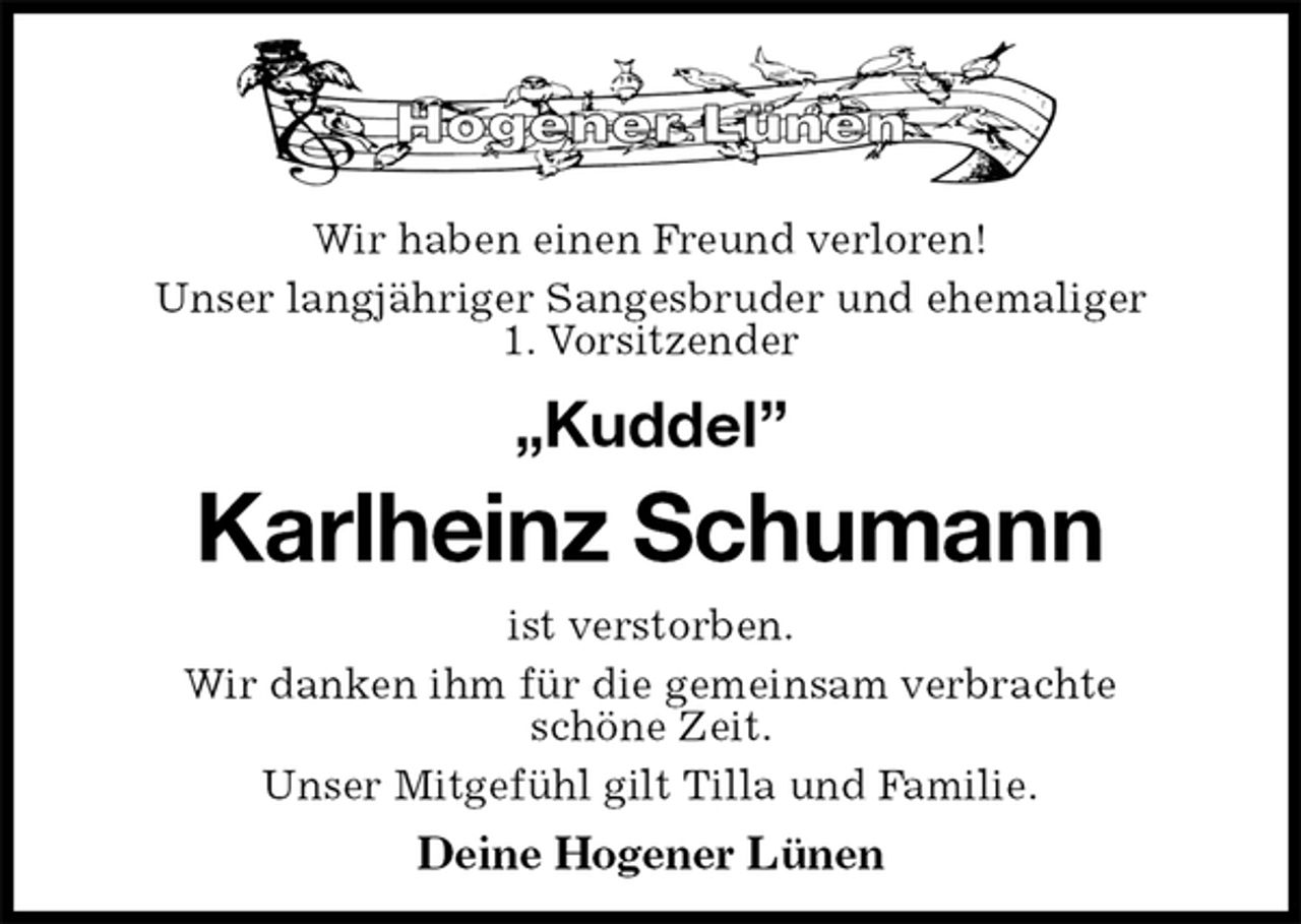 <p>Wir haben einen Freund verloren!<br />Unser langjähriger Sangesbruder und ehemaliger<br />1. Vorsitzender<br />„Kuddel”<br />Karlheinz Schumann<br />ist verstorben.<br />Wir danken ihm für die gemeinsam verbrachte<br />schöne Zeit.<br />Unser Mitgefühl gilt Tilla und Familie.<br />Deine Hogener Lünen</p>