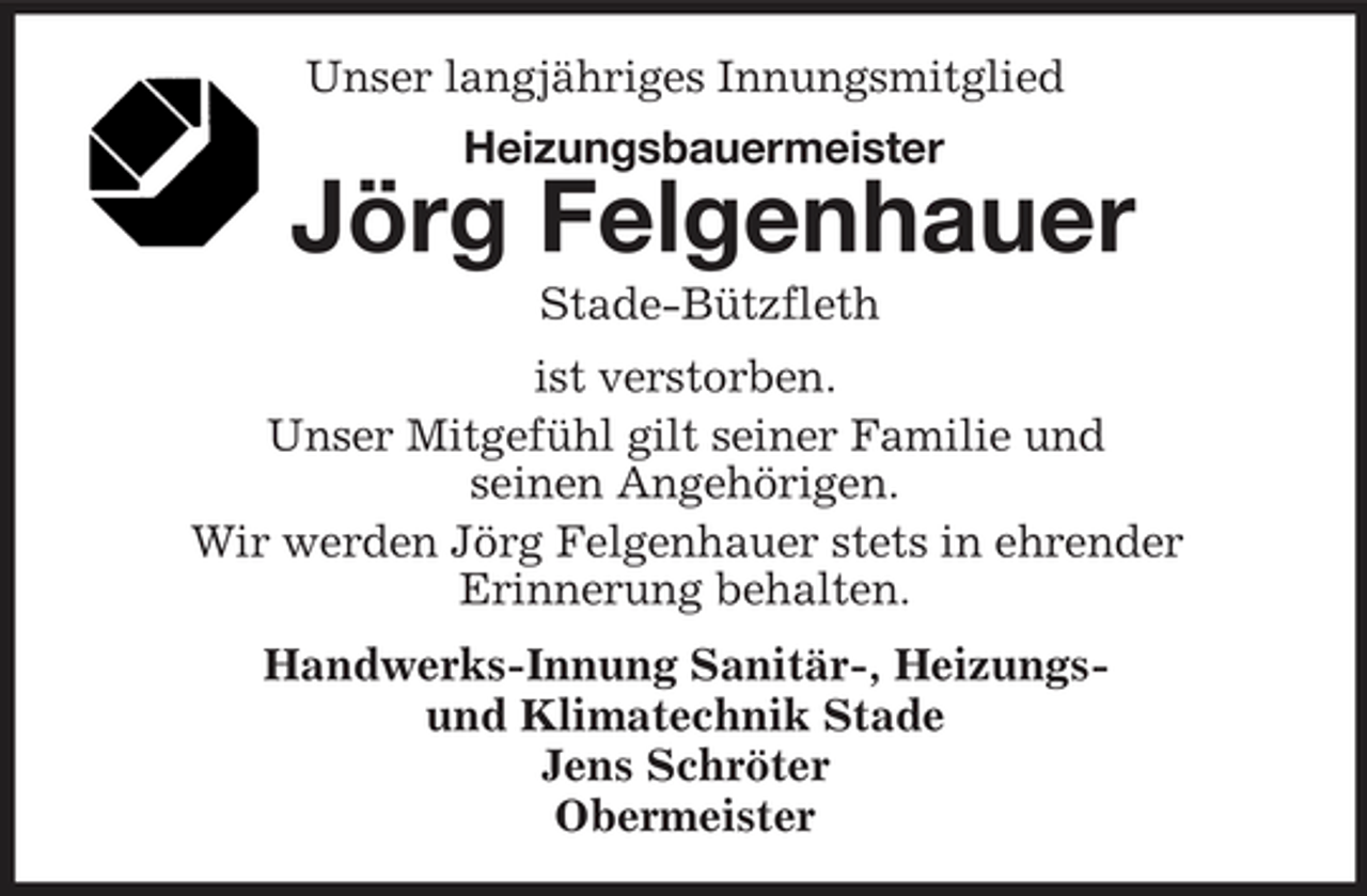 <p>Unser langjähriges Innungsmitglied<br />Heizungsbauermeister<br />Jörg Felgenhauer<br />Stade-Bützfleth<br />ist verstorben.<br />Unser Mitgefühl gilt seiner Familie und<br />seinen Angehörigen.<br />Wir werden Jörg Felgenhauer stets in ehrender<br />Erinnerung behalten.<br />Handwerks-Innung Sanitär-, Heizungs-<br />und Klimatechnik Stade<br />Jens Schröter<br />Obermeister</p>