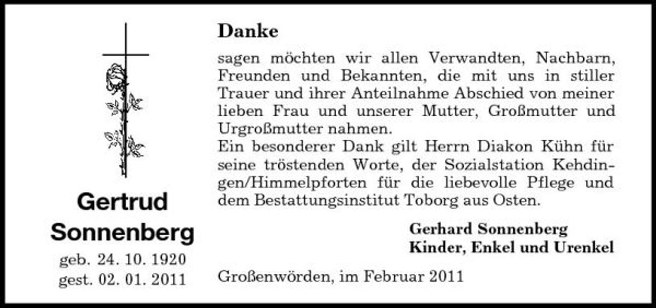 <p>Danke<br />sagen möchten wir allen Verwandten, Nachbarn, Freunden und Bekannten, die mit uns in stiller Trauer und ihrer Anteilnahme Abschied von meiner lieben Frau und unserer Mutter, Großmutter und Urgroßmutter nahmen. Ein besonderer Dank gilt Herrn Diakon Kühn für seine tröstenden Worte, der Sozialstation Kehdingen/Himmelpforten für die liebevolle Pflege und dem Bestattungsinstitut Toborg aus Osten. Gerhard Sonnenberg Kinder, Enkel und Urenkel Großenwörden, im Februar 2011</p><p>Gertrud Sonnenberg<br />geb. 24. 10. 1920 gest. 02. 01. 2011</p>