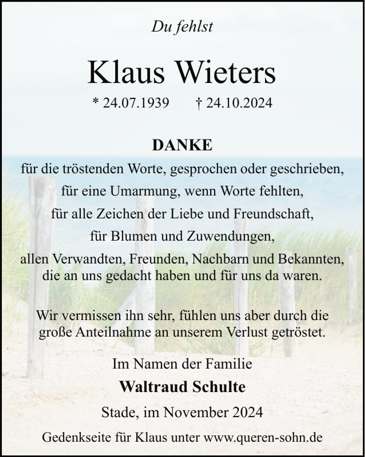 <p>Du fehlst</p><p>Klaus Wieters<br />* 24.07.1939</p><p>† 24.10.2024</p><p>DANKE<br />für die tröstenden Worte, gesprochen oder geschrieben,<br />für eine Umarmung, wenn Worte fehlten,<br />für alle Zeichen der Liebe und Freundschaft,<br />für Blumen und Zuwendungen,<br />allen Verwandten, Freunden, Nachbarn und Bekannten,<br />die an uns gedacht haben und für uns da waren.<br />Wir vermissen ihn sehr, fühlen uns aber durch die<br />große Anteilnahme an unserem Verlust getröstet.</p><p>Im Namen der Familie</p><p>Waltraud Schulte<br />Stade, im November 2024<br />Gedenkseite für Klaus unter www.queren-sohn.de</p>
