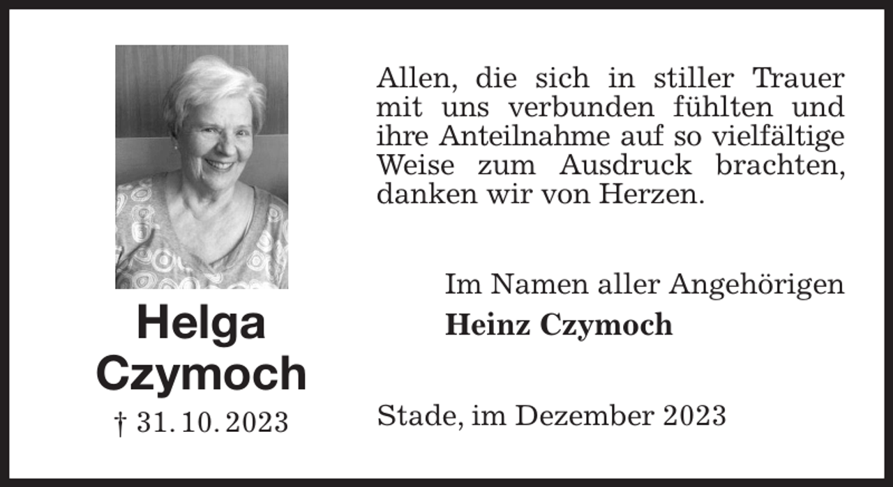 <p>Allen, die sich in stiller Trauer mit uns verbunden fühlten und ihre Anteilnahme auf so vielfältige<br />Weise zum Ausdruck brachten, danken wir von Herzen.<br />Im Namen aller Angehörigen<br />Heinz Czymoch<br />Stade, im Dezember 2023<br />Helga<br />Czymoch<br />† 31. 10. 2023</p>