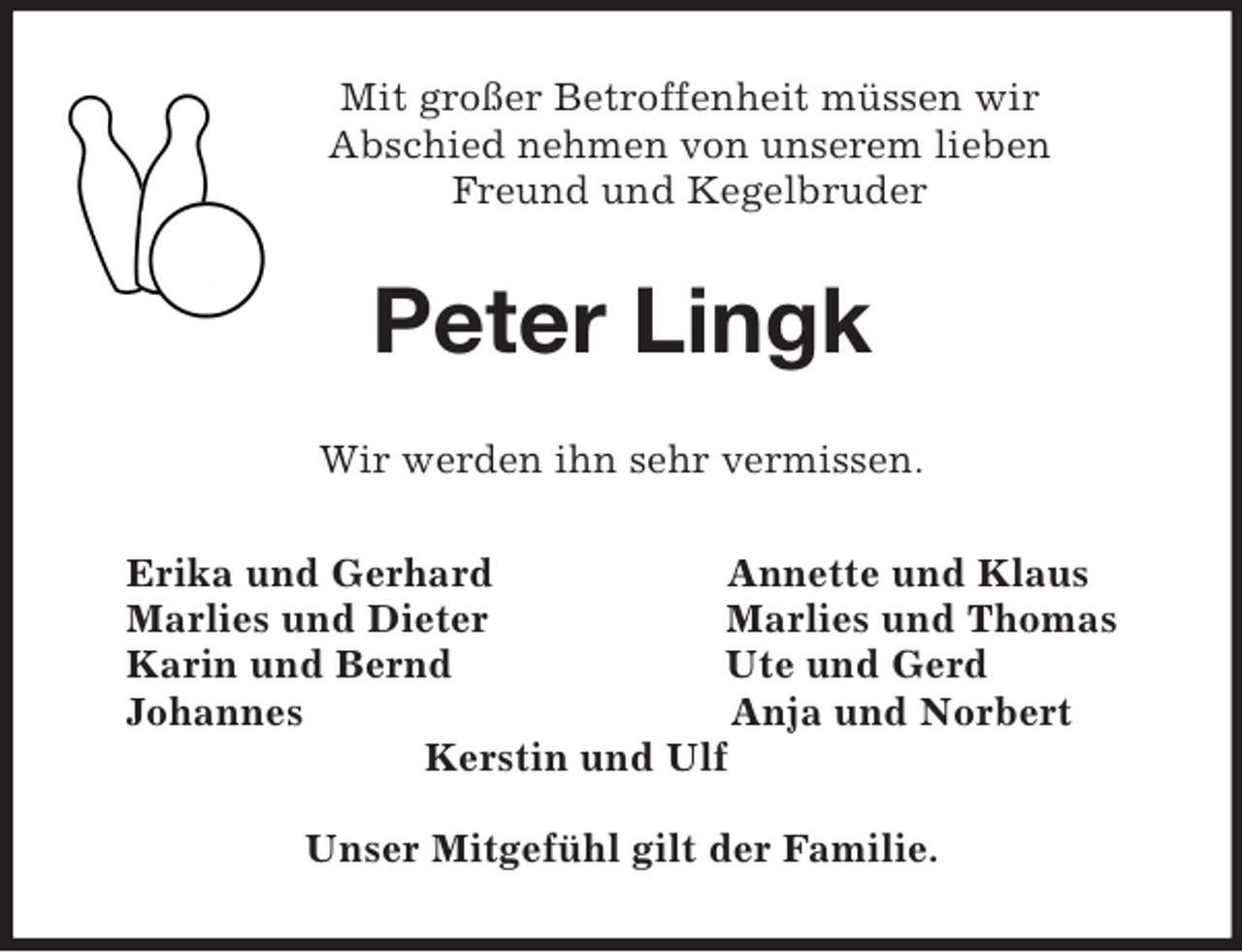 <p>Mit großer Betroffenheit müssen wir<br />Abschied nehmen von unserem lieben<br />Freund und Kegelbruder<br />Peter Lingk<br />Wir werden ihn sehr vermissen.<br />Erika und Gerhard Annette und Klaus<br />Marlies und Dieter Marlies und Thomas<br />Karin und Bernd Ute und Gerd<br />Johannes Anja und Norbert<br />Kerstin und Ulf</p><p>Unser Mitgefühl gilt der Familie.</p>