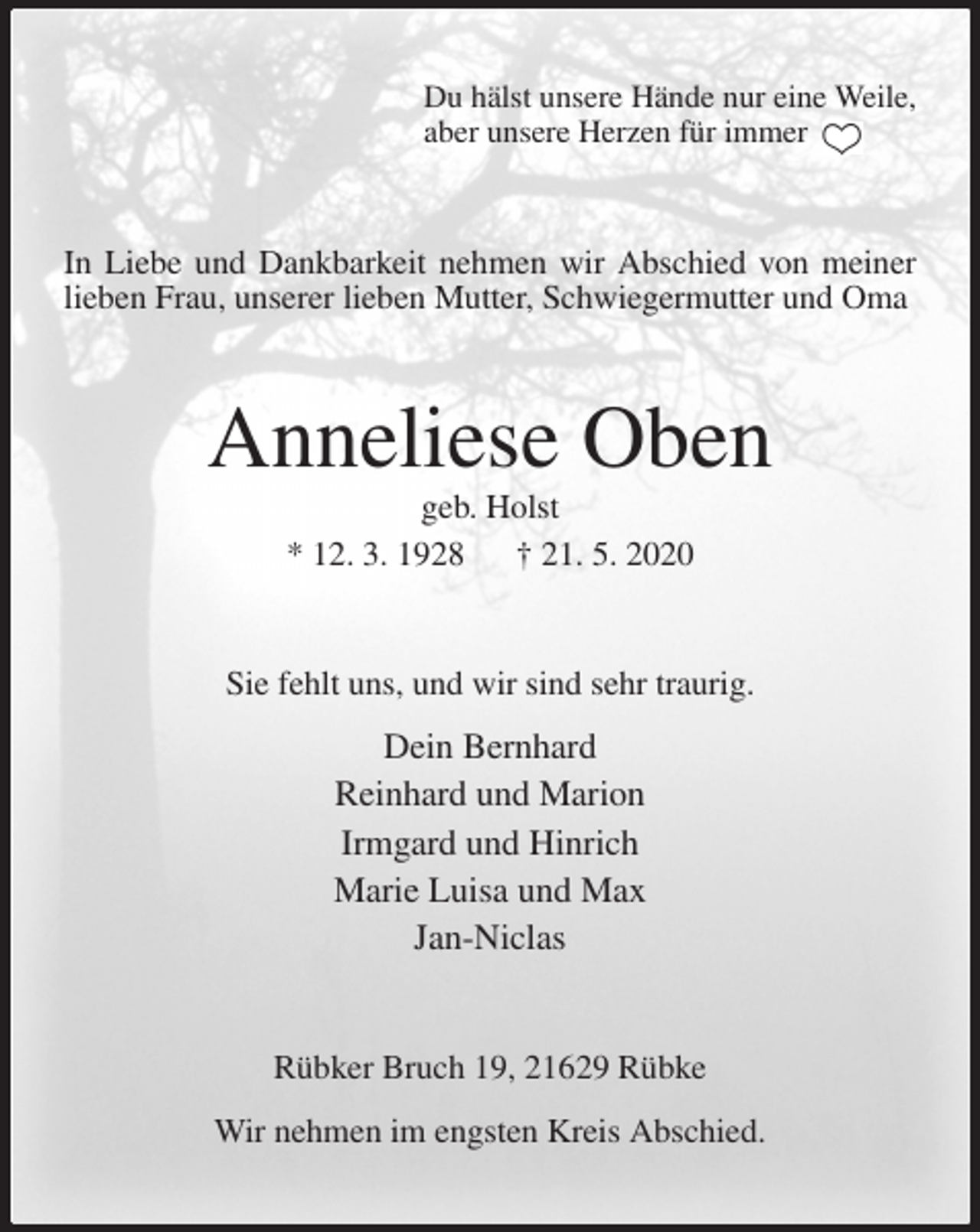 <p>Du hälst unsere Hände nur eine Weile,<br />aber unsere Herzen für immer<br />In Liebe und Dankbarkeit nehmen wir Abschied von meiner lieben Frau, unserer lieben Mutter, Schwiegermutter und Oma<br />Anneliese Oben<br />geb. Holst<br />* 12. 3. 1928 † 21. 5. 2020<br />Sie fehlt uns, und wir sind sehr traurig.<br />Dein Bernhard<br />Reinhard und Marion<br />Irmgard und Hinrich<br />Marie Luisa und Max<br />Jan-Niclas<br />Rübker Bruch 19, 21629 Rübke</p>
<p>Wir nehmen im engsten Kreis Abschied.</p>