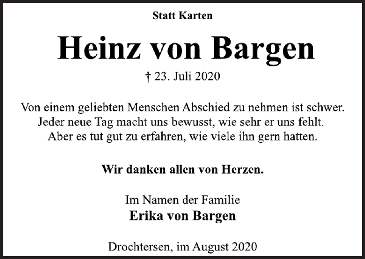 <p>Statt Karten<br />Heinz von Bargen<br />† 23. Juli 2020<br />Von einem geliebten Menschen Abschied zu nehmen ist schwer.<br />Jeder neue Tag macht uns bewusst, wie sehr er uns fehlt.<br />Aber es tut gut zu erfahren, wie viele ihn gern hatten.<br />Wir danken allen von Herzen.<br />Im Namen der Familie<br />Erika von Bargen<br />Drochtersen, im August 2020</p>