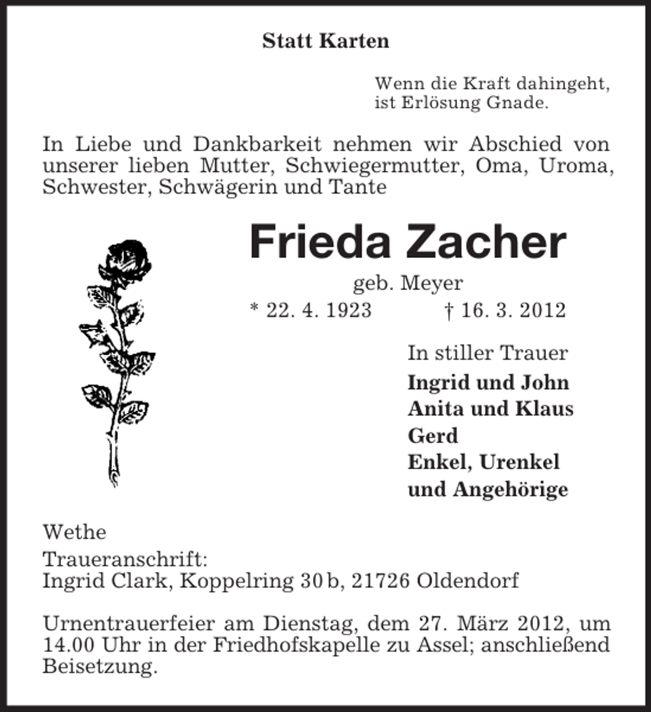 <p>Statt Karten<br />Wenn die Kraft dahingeht,<br />ist Erlösung Gnade.</p><p>In Liebe und Dankbarkeit nehmen wir Abschied von<br />unserer lieben Mutter, Schwiegermutter, Oma, Uroma,<br />Schwester, Schwägerin und Tante</p><p>Frieda Zacher<br />geb. Meyer<br />* 22. 4. 1923<br />† 16. 3. 2012<br />In stiller Trauer<br />Ingrid und John<br />Anita und Klaus<br />Gerd<br />Enkel, Urenkel<br />und Angehörige<br />Wethe<br />Traueranschrift:<br />Ingrid Clark, Koppelring 30 b, 21726 Oldendorf<br />Urnentrauerfeier am Dienstag, dem 27. März 2012, um<br />14.00 Uhr in der Friedhofskapelle zu Assel; anschließend<br />Beisetzung.</p>