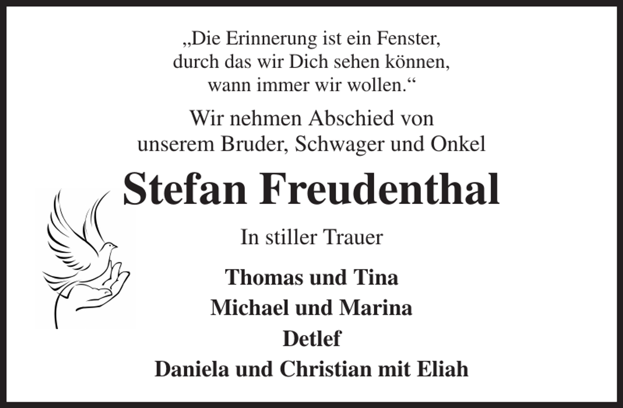 <p>„Die Erinnerung ist ein Fenster,<br />durch das wir Dich sehen können,<br />wann immer wir wollen.“<br />Wir nehmen Abschied von<br />unserem Bruder, Schwager und Onkel<br />Stefan Freudenthal<br />In stiller Trauer<br />Thomas und Tina<br />Michael und Marina<br />Detlef<br />Daniela und Christian mit Eliah</p>