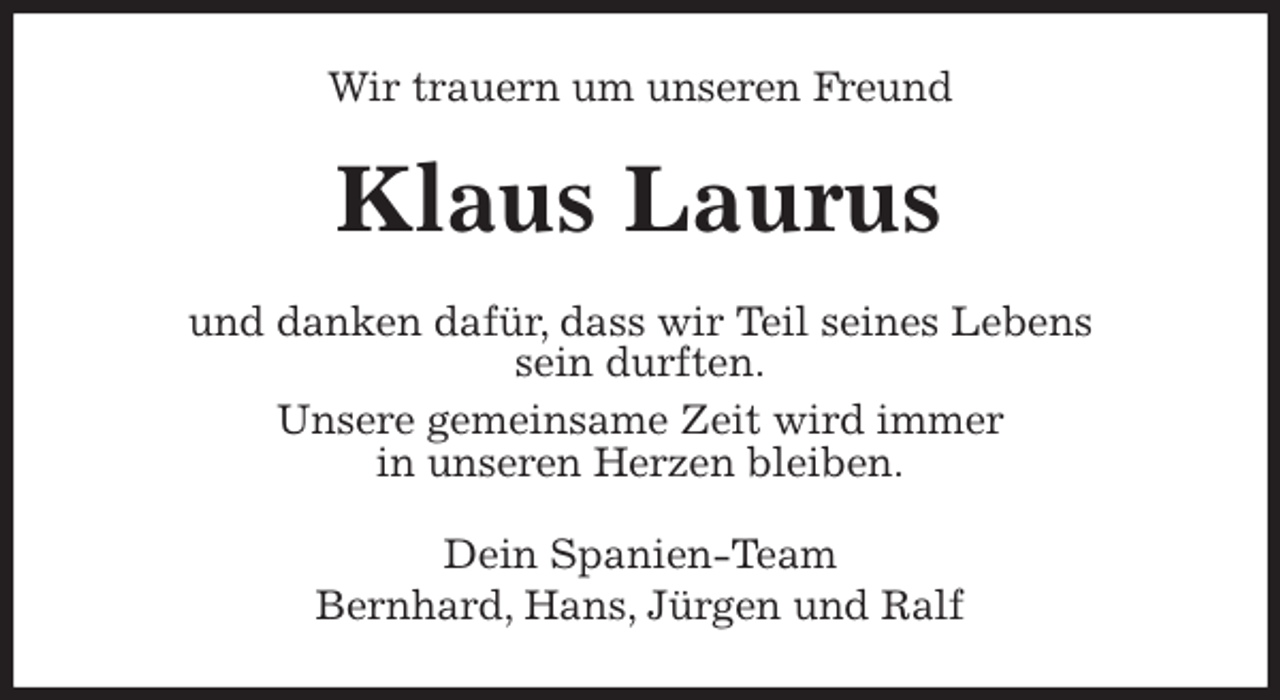 <p>Wir trauern um unseren Freund<br />Klaus Laurus<br />und danken dafür, dass wir Teil seines Lebens<br />sein durften.<br />Unsere gemeinsame Zeit wird immer<br />in unseren Herzen bleiben.<br />Dein Spanien-Team<br />Bernhard, Hans, Jürgen und Ralf</p>