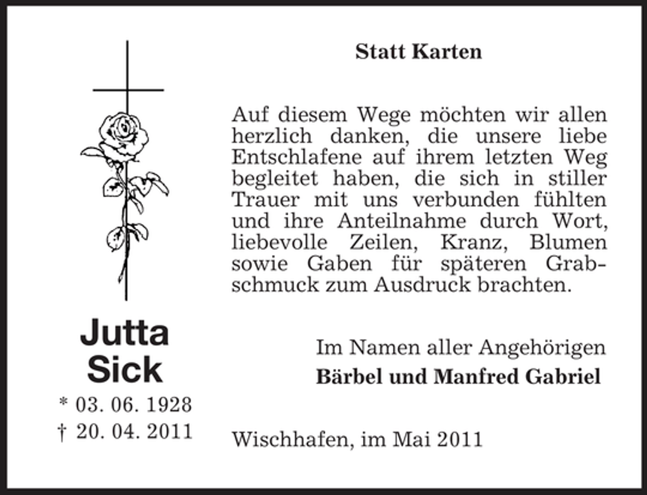 <p>Statt Karten Auf diesem Wege möchten wir allen herzlich danken, die unsere liebe Entschlafene auf ihrem letzten Weg begleitet haben, die sich in stiller Trauer mit uns verbunden fühlten und ihre Anteilnahme durch Wort, liebevolle Zeilen, Kranz, Blumen sowie Gaben für späteren Grabschmuck zum Ausdruck brachten.</p><p>Jutta Sick<br />* 03. 06. 1928 † 20. 04. 2011</p><p>Im Namen aller Angehörigen Bärbel und Manfred Gabriel Wischhafen, im Mai 2011</p>