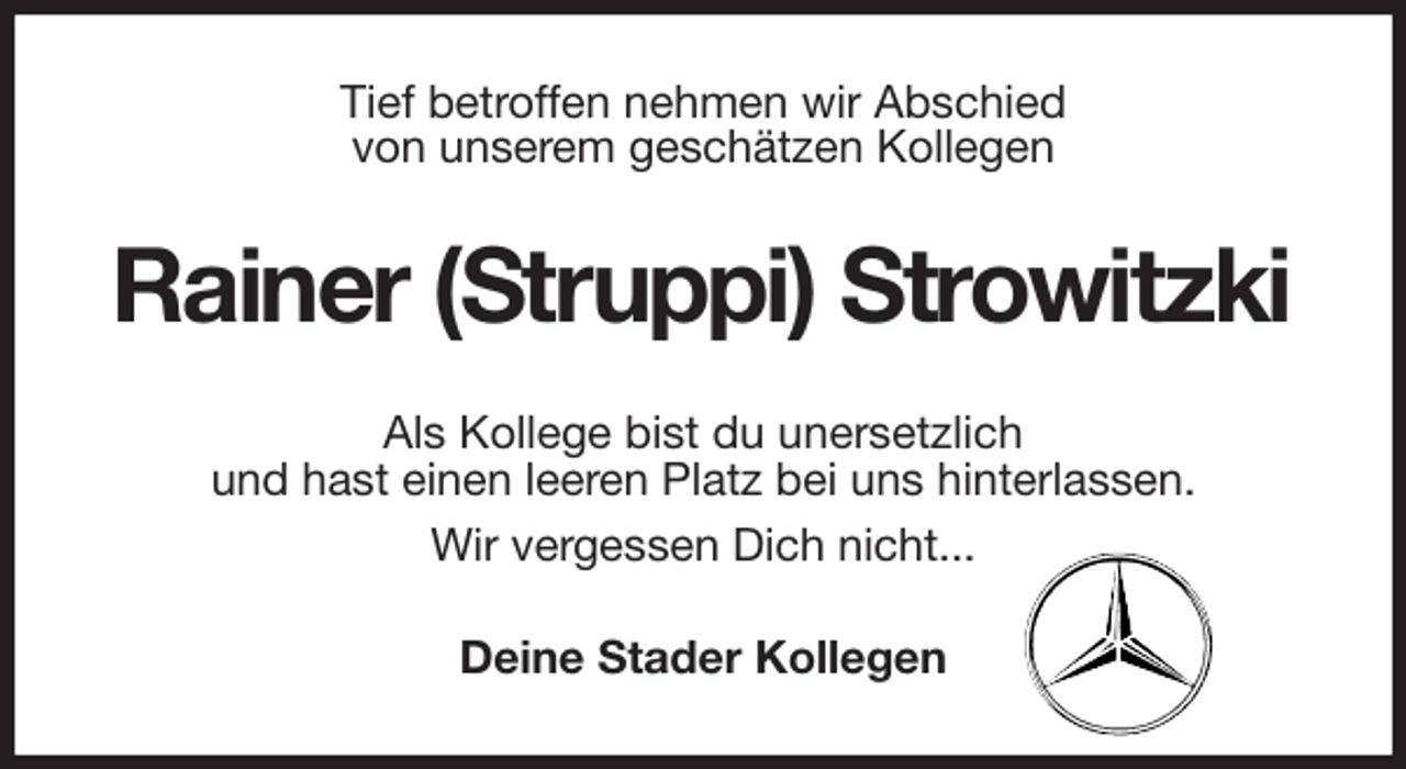 <p>Tief betroffen nehmen wir Abschied<br />von unserem geschätzen Kollegen<br />Rainer (Struppi) Strowitzki<br />Als Kollege bist du unersetzlich<br />und hast einen leeren Platz bei uns hinterlassen.<br />Wir vergessen Dich nicht...<br />Deine Stader Kollegen</p>