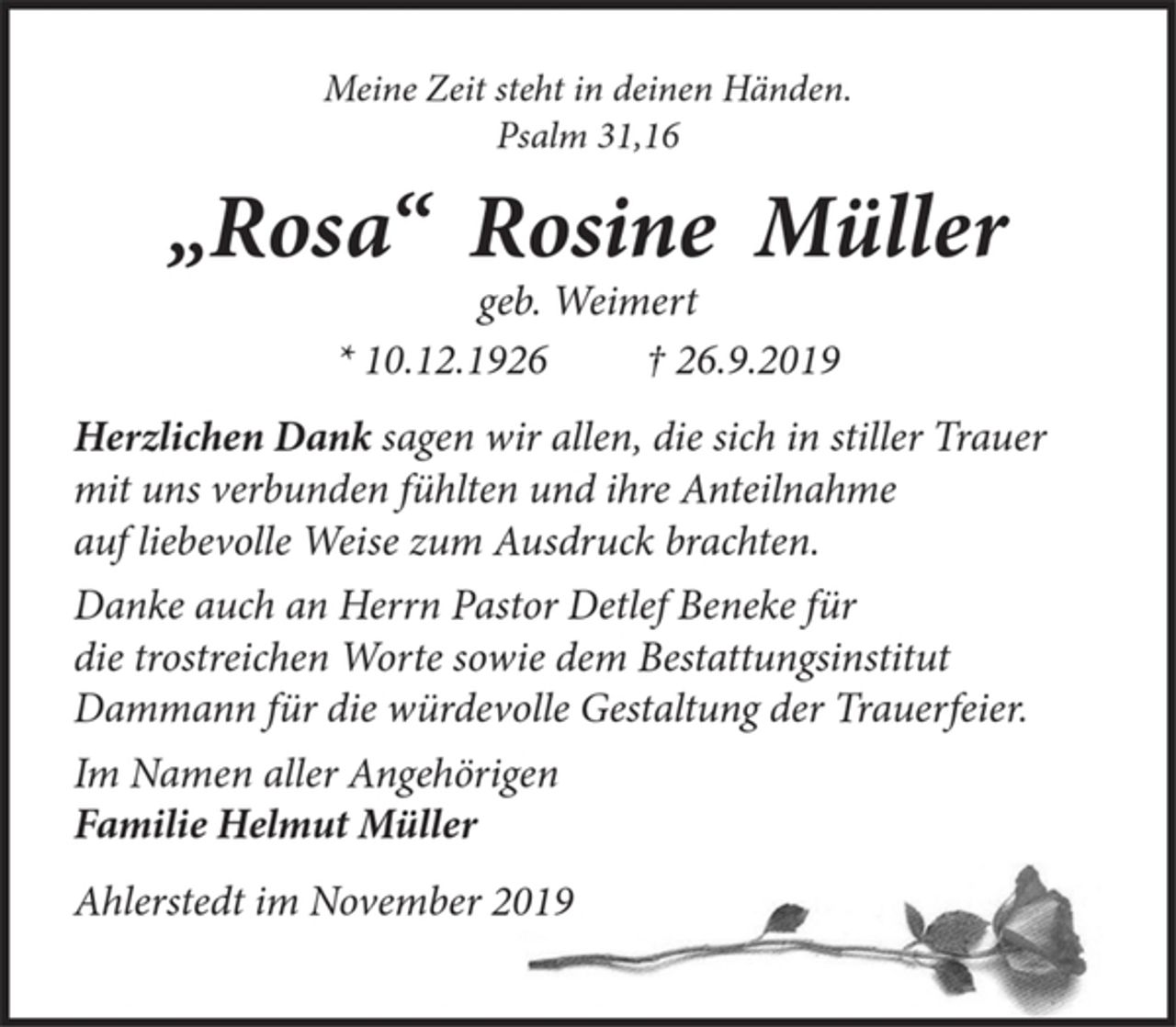 <p>Meine Zeit steht in deinen Händen.<br />Psalm 31,16<br />„Rosa“ Rosine Müller<br />geb. Weimert<br />*10.12.1926 +26.9.2019<br />Herzlichen Dank sagen wir allen, die sich in stiller Trauer<br />mit uns verbunden fühlten und ihre Anteilnahme<br />auf liebevolle Weise zum Ausdruck brachten.<br />Danke auch an Herrn Pastor Detlef Beneke<br />die trostreichen Worte sowie dem Bestattungsinstitut<br />Dammann für würdevolle Gestaltung der Trauerfeier.<br />Im Namen aller Angehörigen<br />Familie Helmut Müller<br />Ahlerstedt im November 2019</p>