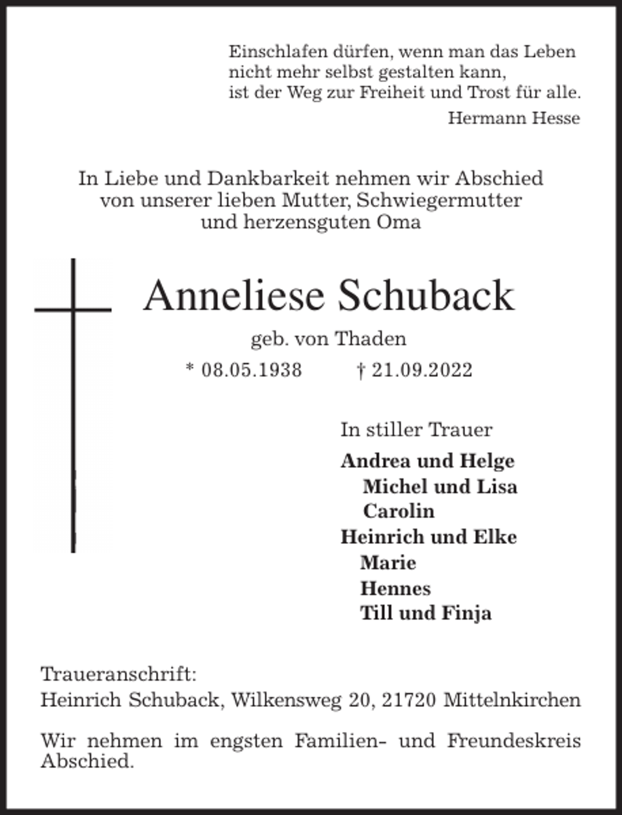 <p>Einschlafen dürfen, wenn man das Leben<br />nicht mehr selbst gestalten kann,<br />ist der Weg zur Freiheit und Trost für alle.<br />Hermann Hesse<br />In Liebe und Dankbarkeit nehmen wir Abschied<br />von unserer lieben Mutter, Schwiegermutter<br />und herzensguten Oma<br />Anneliese Schuback<br />geb. von Thaden<br />* 08.05.1938 † 21.09.2022<br />In stiller Trauer<br />Andrea und Helge<br />Michel und Lisa<br />Carolin<br />Heinrich und Elke<br />Marie<br />Hennes<br />Till und Finja<br />Traueranschrift:<br />Heinrich Schuback, Wilkensweg 20, 21720 Mittelnkirchen</p><p>Wir nehmen im engsten Familien- und Freundeskreis Abschied.</p>