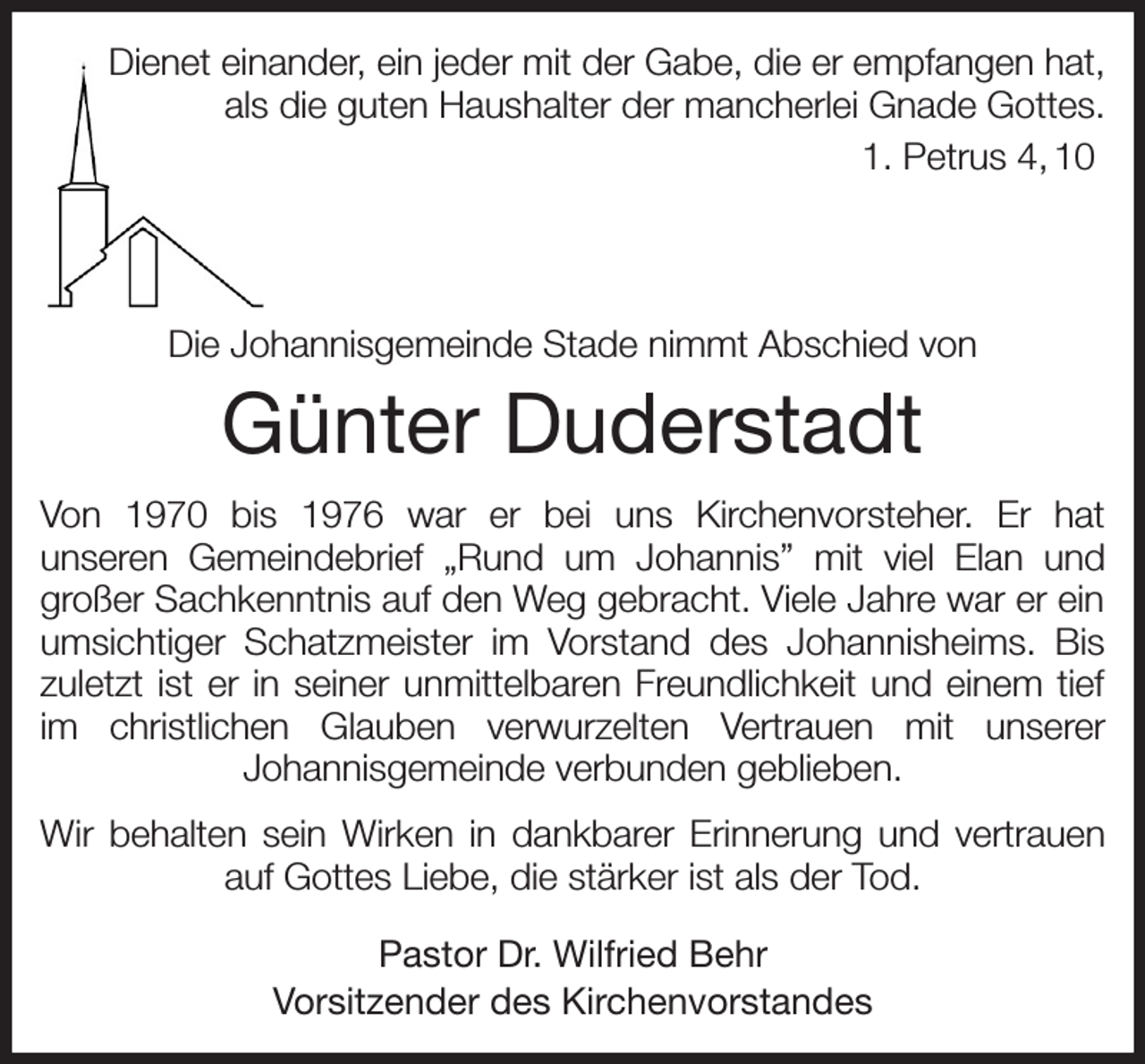 <p>Dienet einander, ein jeder mit der Gabe, die er empfangen hat,<br />als die guten Haushalter der mancherlei Gnade Gottes.<br />1. Petrus 4, 10</p><p>Die Johannisgemeinde Stade nimmt Abschied von<br />Günter Duderstadt<br />Von 1970 bis 1976 war er bei uns Kirchenvorsteher. Er hat<br />unseren Gemeindebrief „Rund um Johannis” mit viel Elan und<br />großer Sachkenntnis auf den Weg gebracht. Viele Jahre war er ein umsichtiger Schatzmeister im Vorstand des Johannisheims. Bis zuletzt ist er in seiner unmittelbaren Freundlichkeit und einem tief im christlichen Glauben verwurzelten Vertrauen mit unserer<br />Johannisgemeinde verbunden geblieben.<br />Wir behalten sein Wirken in dankbarer Erinnerung und vertrauen auf Gottes Liebe, die stärker ist als der Tod.<br />Pastor Dr. Wilfried Behr<br />Vorsitzender des Kirchenvorstandes</p>