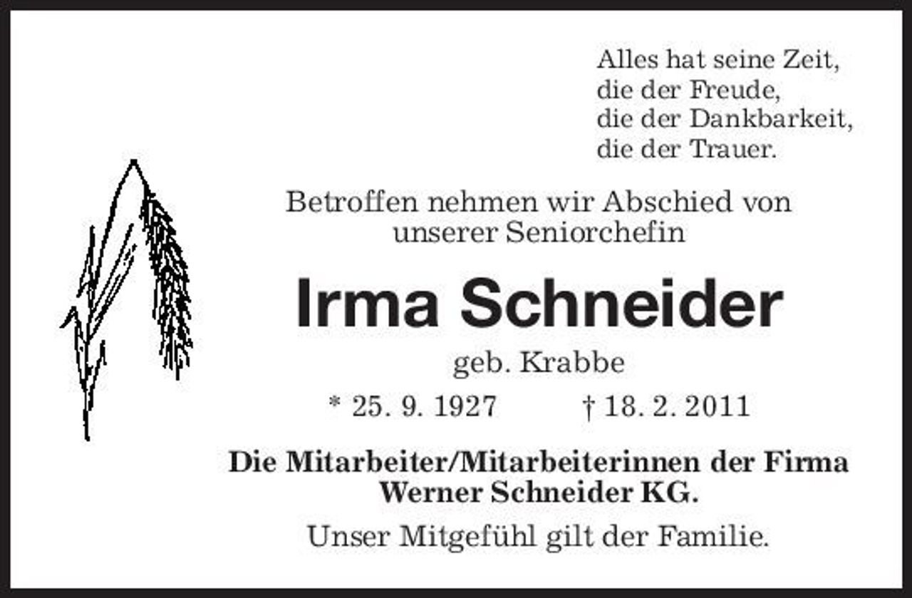 <p>Alles hat seine Zeit,<br />die der Freude,<br />die der Dankbarkeit,<br />die der Trauer.<br />Betroffen nehmen wir Abschied von<br />unserer Seniorchefin<br />Irma Schneider<br />geb. Krabbe<br />* 25. 9. 1927 † 18. 2. 2011<br />Die Mitarbeiter/Mitarbeiterinnen der Firma<br />Werner Schneider KG.<br />Unser Mitgefühl gilt der Familie.</p>