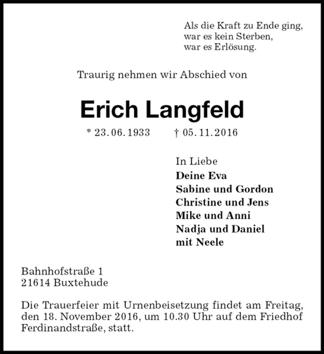 <p>Als die Kraft zu Ende ging,<br />war es kein Sterben,<br />war es Erlösung.<br />Traurig nehmen wir Abschied von<br />Erich Langfeld<br />* 23. 06. 1933 † 05. 11. 2016<br />In Liebe<br />Deine Eva<br />Sabine und Gordon<br />Christine und Jens<br />Mike und Anni<br />Nadja und Daniel<br />mit Neele<br />Bahnhofstraße 1<br />21614 Buxtehude</p><p>Die Trauerfeier mit Urnenbeisetzung findet am Freitag, den 18. November 2016, um 10.30 Uhr auf dem Friedhof Ferdinandstraße, statt.</p>